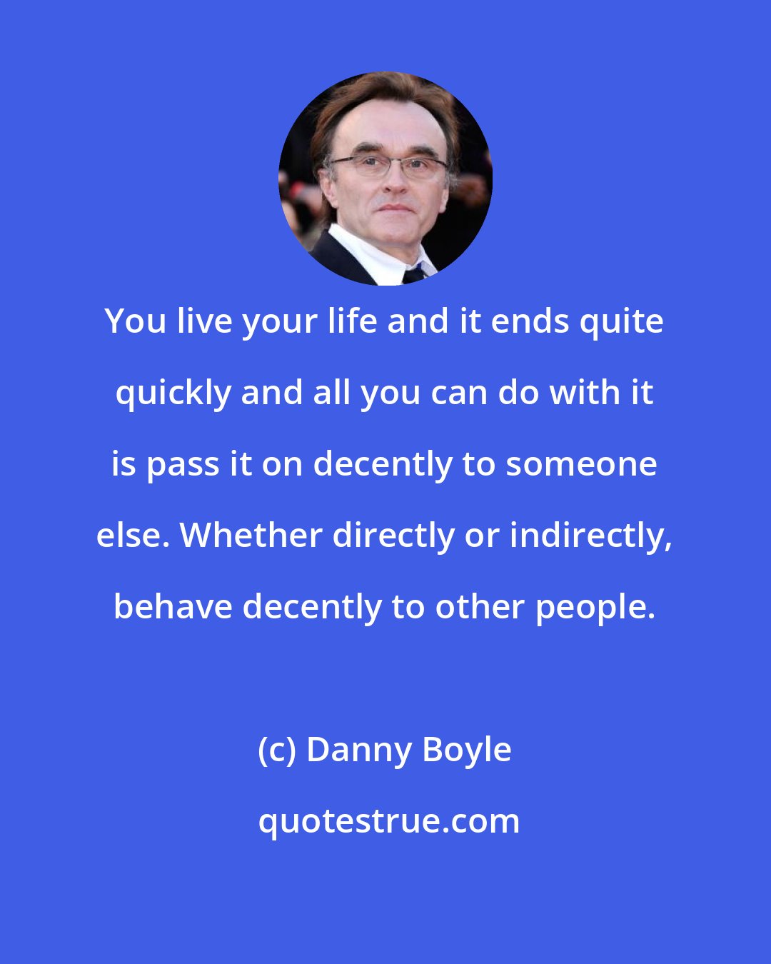 Danny Boyle: You live your life and it ends quite quickly and all you can do with it is pass it on decently to someone else. Whether directly or indirectly, behave decently to other people.