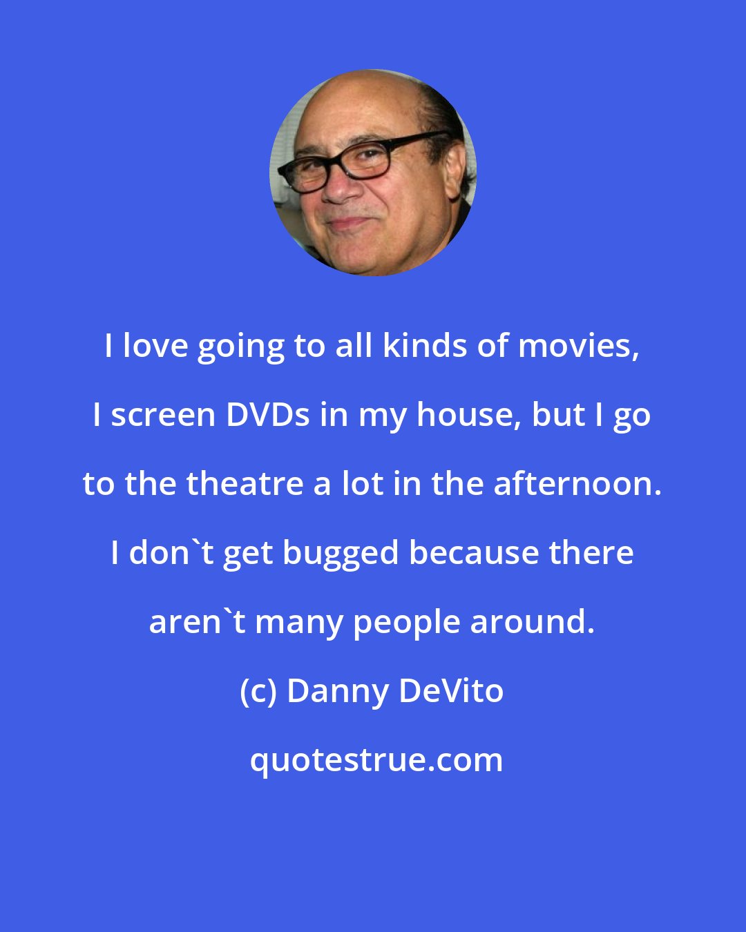 Danny DeVito: I love going to all kinds of movies, I screen DVDs in my house, but I go to the theatre a lot in the afternoon. I don't get bugged because there aren't many people around.