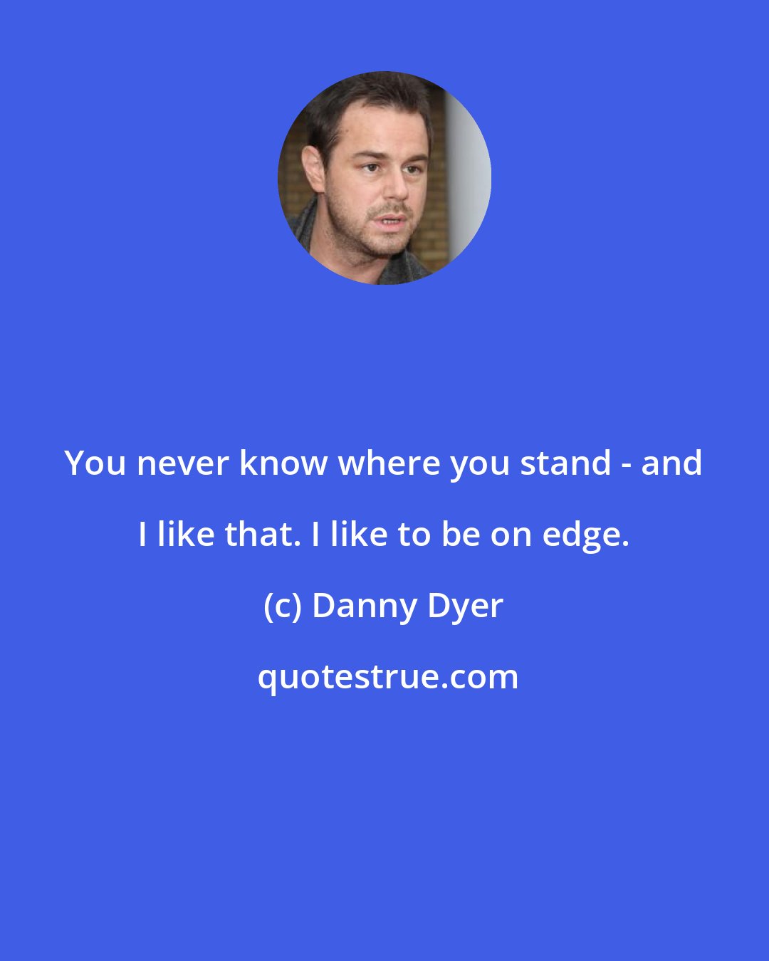 Danny Dyer: You never know where you stand - and I like that. I like to be on edge.