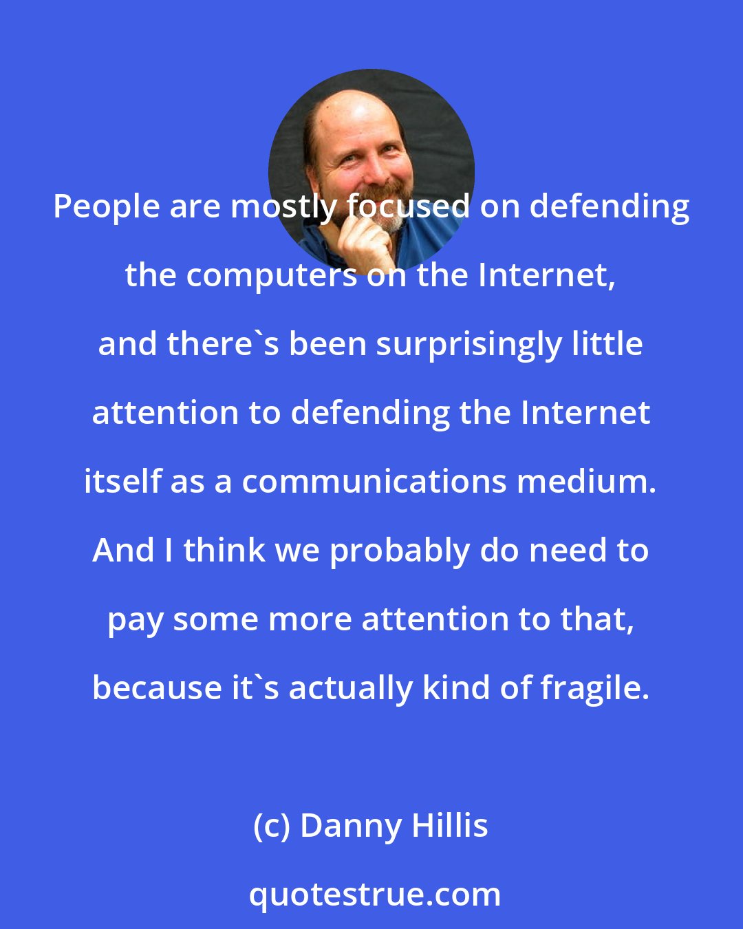 Danny Hillis: People are mostly focused on defending the computers on the Internet, and there's been surprisingly little attention to defending the Internet itself as a communications medium. And I think we probably do need to pay some more attention to that, because it's actually kind of fragile.