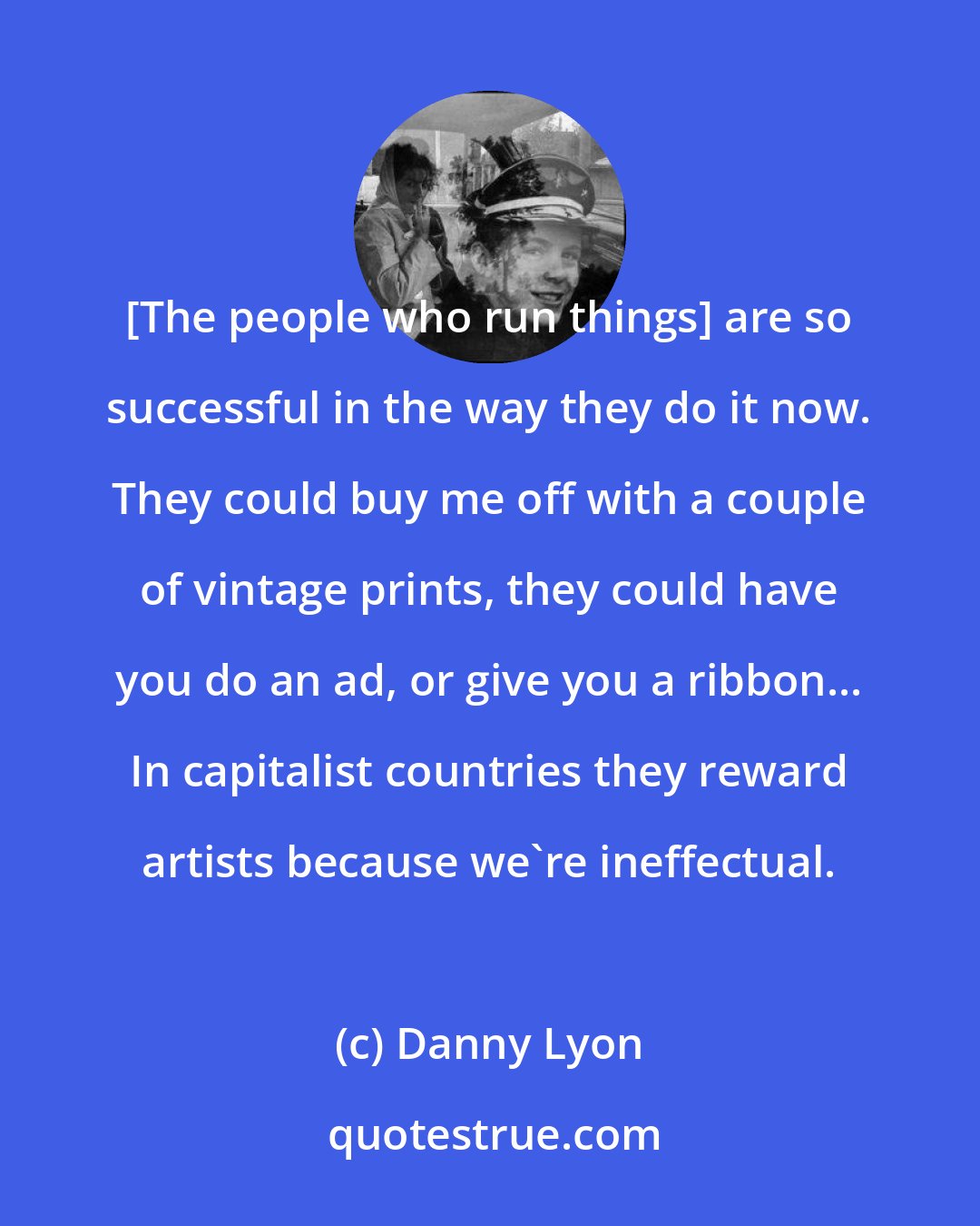 Danny Lyon: [The people who run things] are so successful in the way they do it now. They could buy me off with a couple of vintage prints, they could have you do an ad, or give you a ribbon... In capitalist countries they reward artists because we're ineffectual.