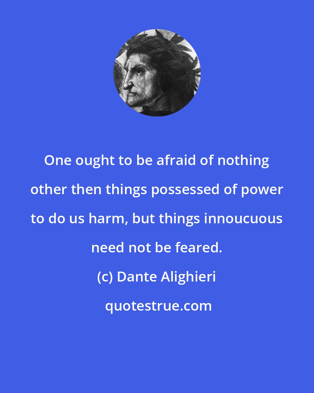 Dante Alighieri: One ought to be afraid of nothing other then things possessed of power to do us harm, but things innoucuous need not be feared.