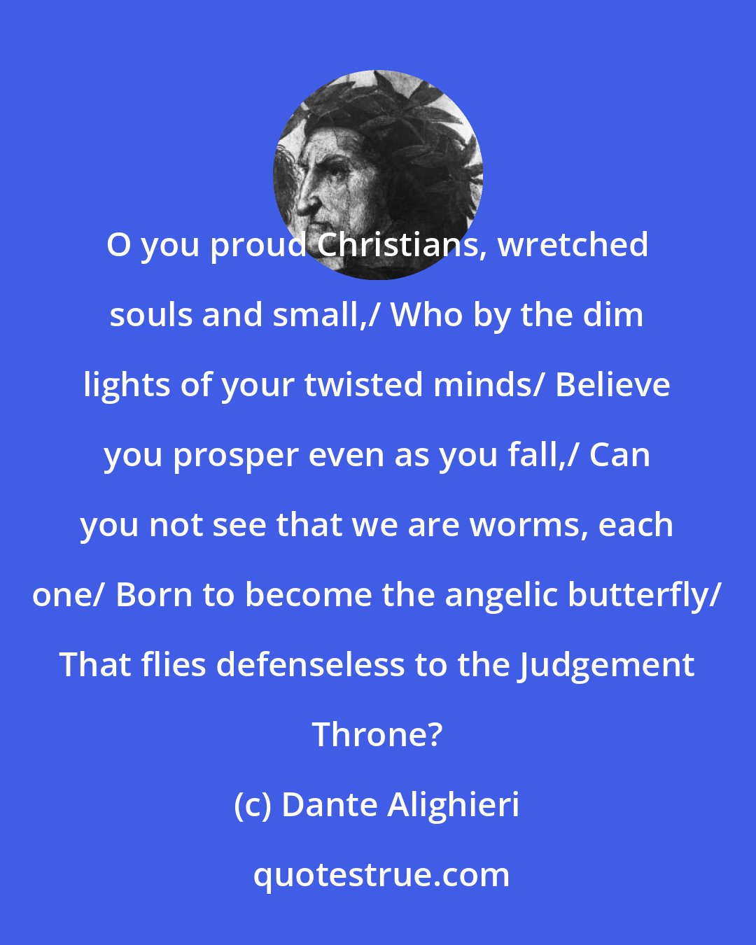 Dante Alighieri: O you proud Christians, wretched souls and small,/ Who by the dim lights of your twisted minds/ Believe you prosper even as you fall,/ Can you not see that we are worms, each one/ Born to become the angelic butterfly/ That flies defenseless to the Judgement Throne?