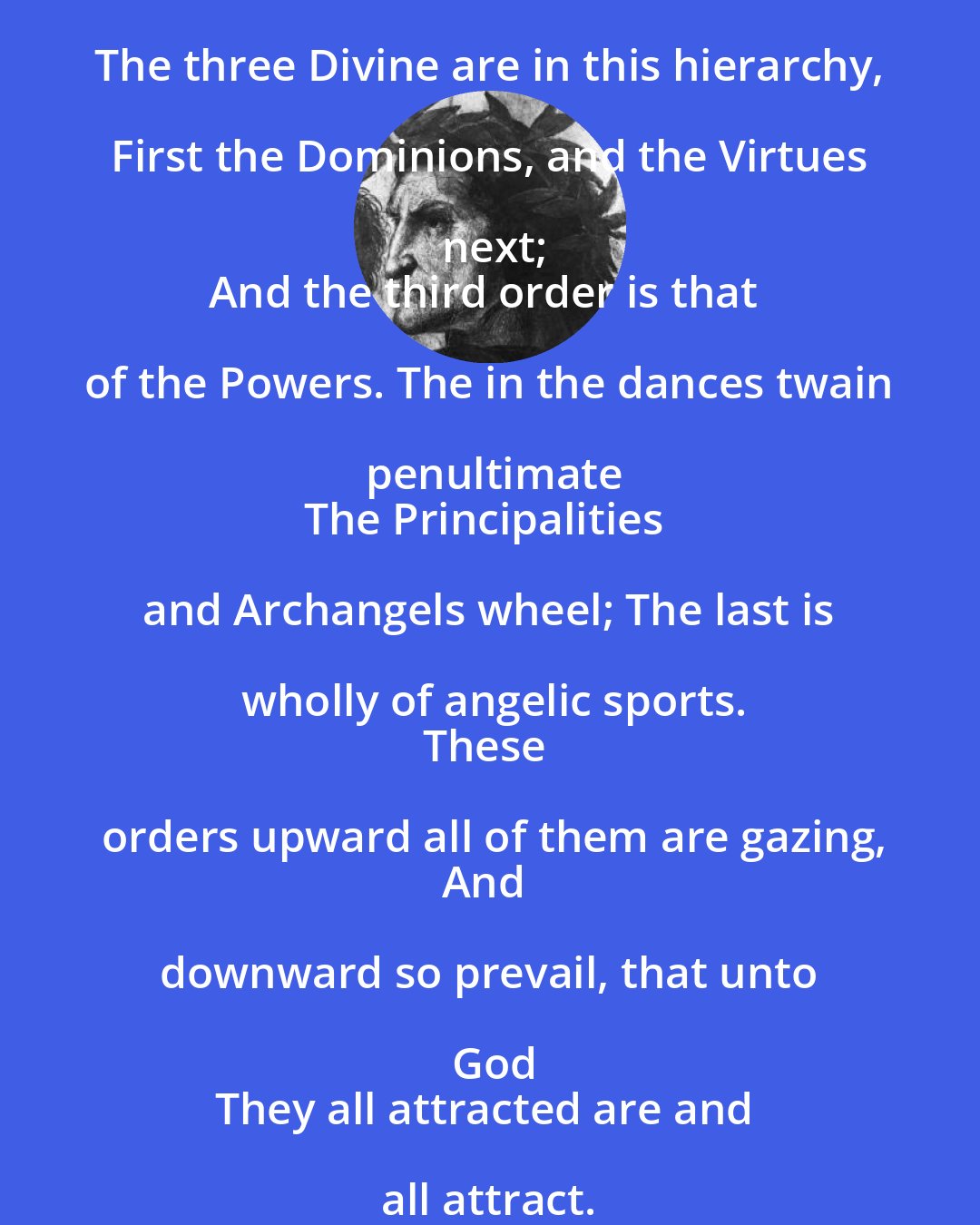 Dante Alighieri: The three Divine are in this hierarchy, First the Dominions, and the Virtues next;
And the third order is that of the Powers. The in the dances twain penultimate
The Principalities and Archangels wheel; The last is wholly of angelic sports.
These orders upward all of them are gazing,
And downward so prevail, that unto God
They all attracted are and all attract.