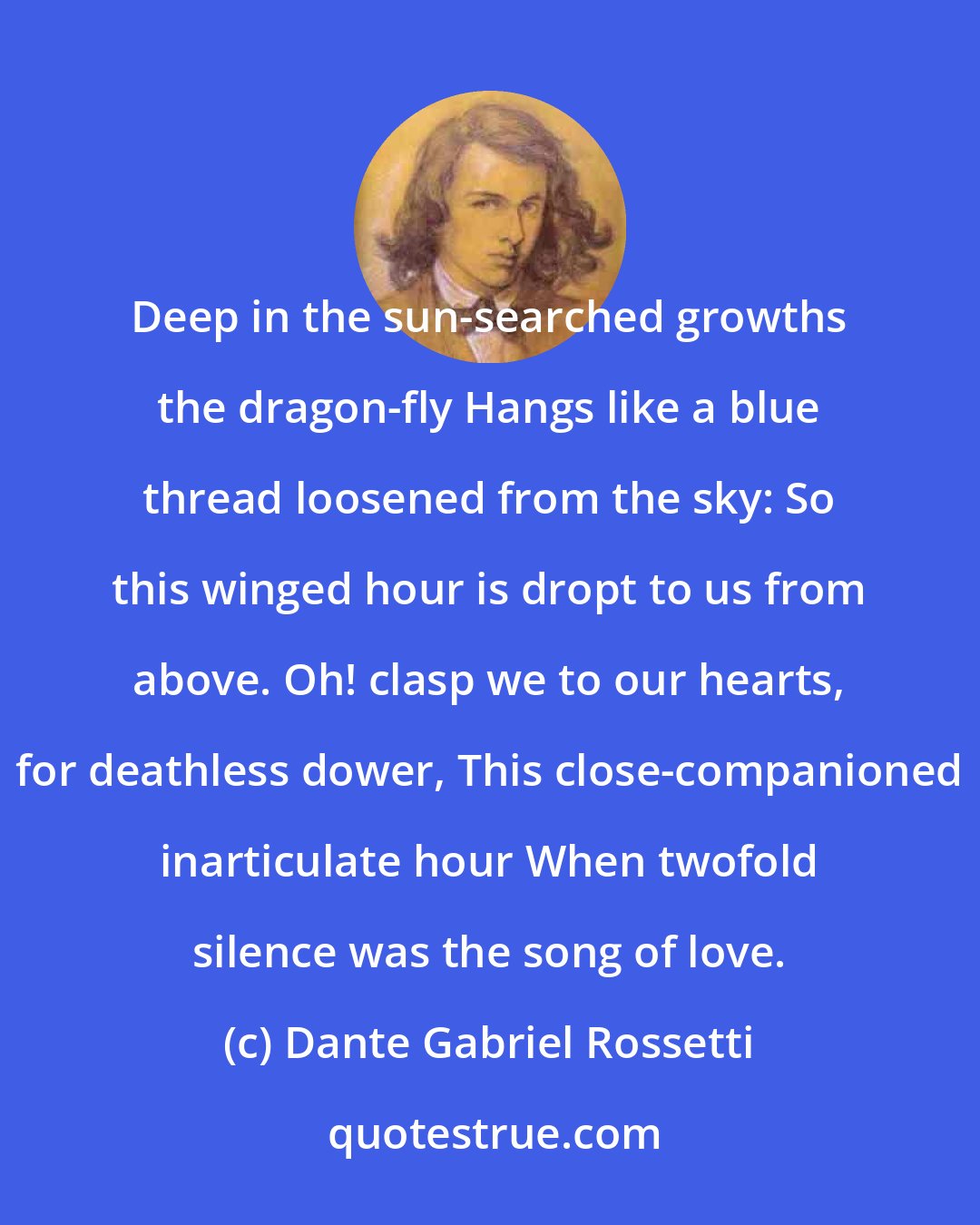Dante Gabriel Rossetti: Deep in the sun-searched growths the dragon-fly Hangs like a blue thread loosened from the sky: So this winged hour is dropt to us from above. Oh! clasp we to our hearts, for deathless dower, This close-companioned inarticulate hour When twofold silence was the song of love.