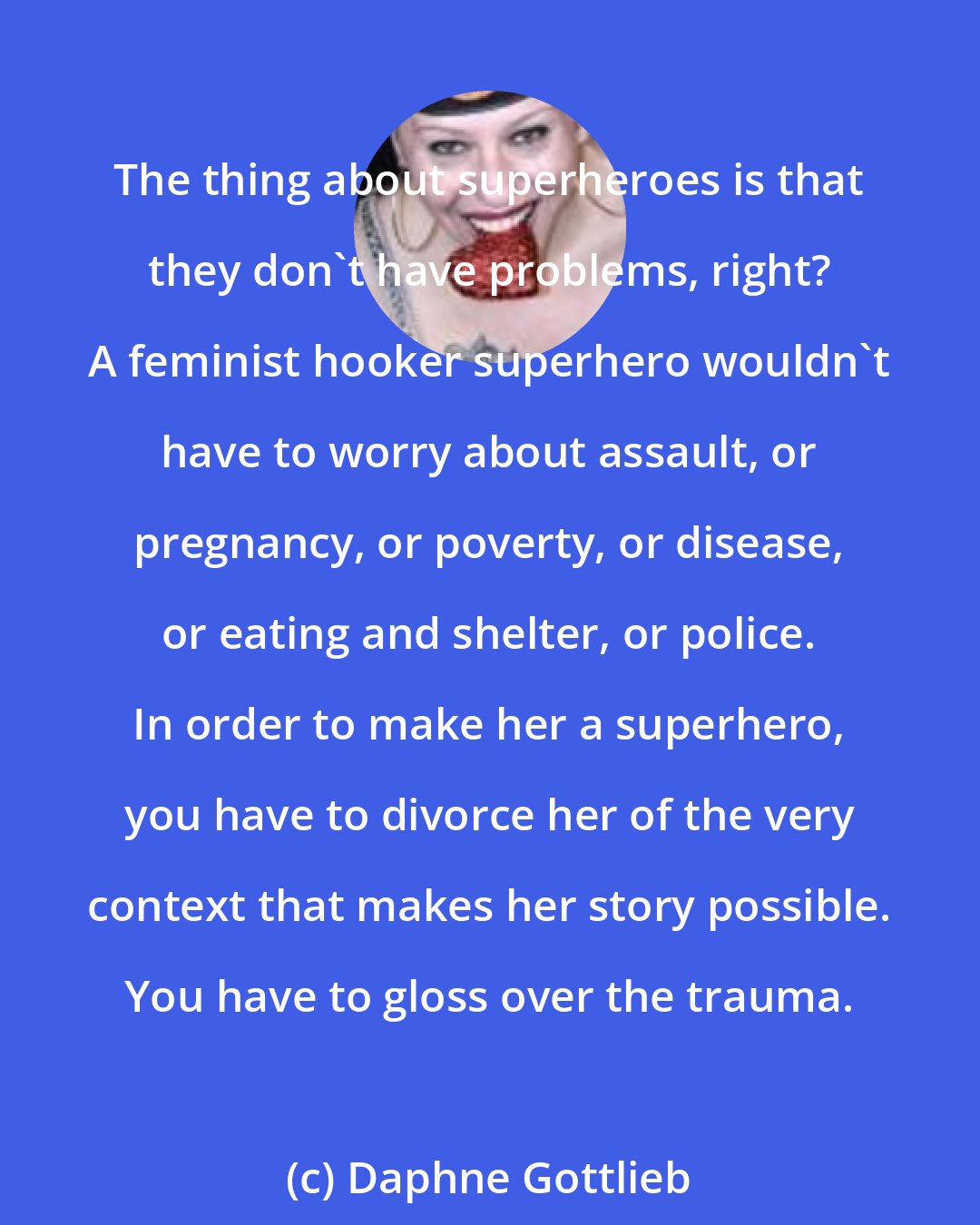 Daphne Gottlieb: The thing about superheroes is that they don't have problems, right? A feminist hooker superhero wouldn't have to worry about assault, or pregnancy, or poverty, or disease, or eating and shelter, or police. In order to make her a superhero, you have to divorce her of the very context that makes her story possible. You have to gloss over the trauma.