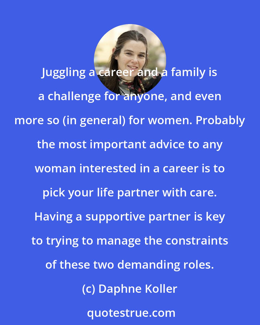 Daphne Koller: Juggling a career and a family is a challenge for anyone, and even more so (in general) for women. Probably the most important advice to any woman interested in a career is to pick your life partner with care. Having a supportive partner is key to trying to manage the constraints of these two demanding roles.