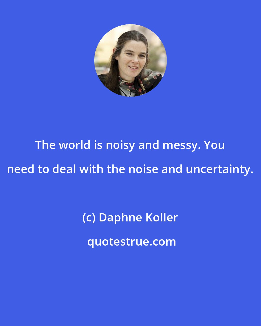 Daphne Koller: The world is noisy and messy. You need to deal with the noise and uncertainty.