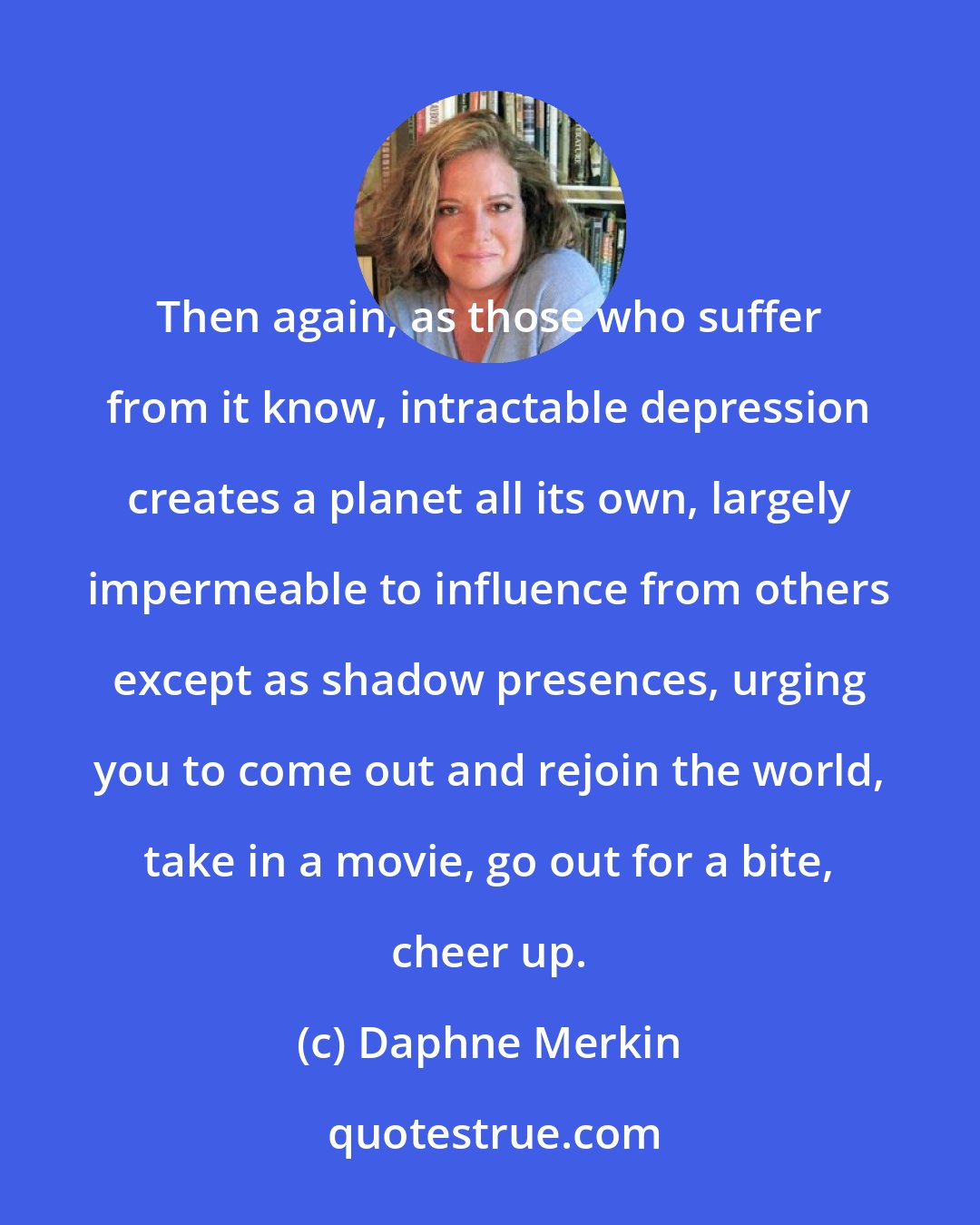 Daphne Merkin: Then again, as those who suffer from it know, intractable depression creates a planet all its own, largely impermeable to influence from others except as shadow presences, urging you to come out and rejoin the world, take in a movie, go out for a bite, cheer up.