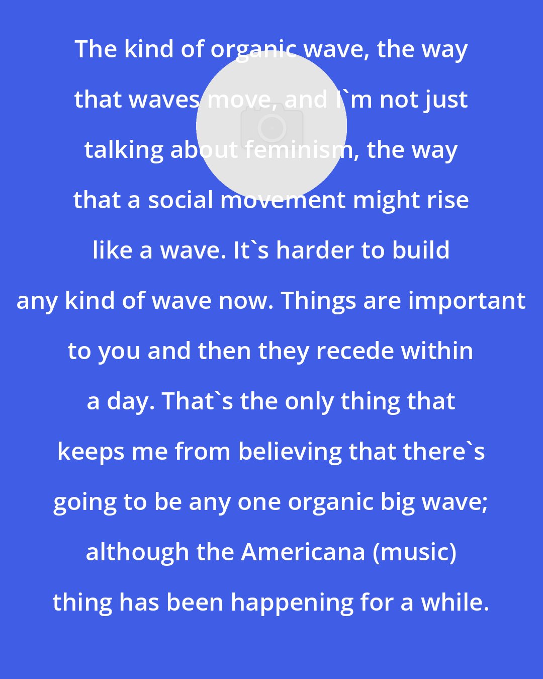Dar Williams: The kind of organic wave, the way that waves move, and I'm not just talking about feminism, the way that a social movement might rise like a wave. It's harder to build any kind of wave now. Things are important to you and then they recede within a day. That's the only thing that keeps me from believing that there's going to be any one organic big wave; although the Americana (music) thing has been happening for a while.
