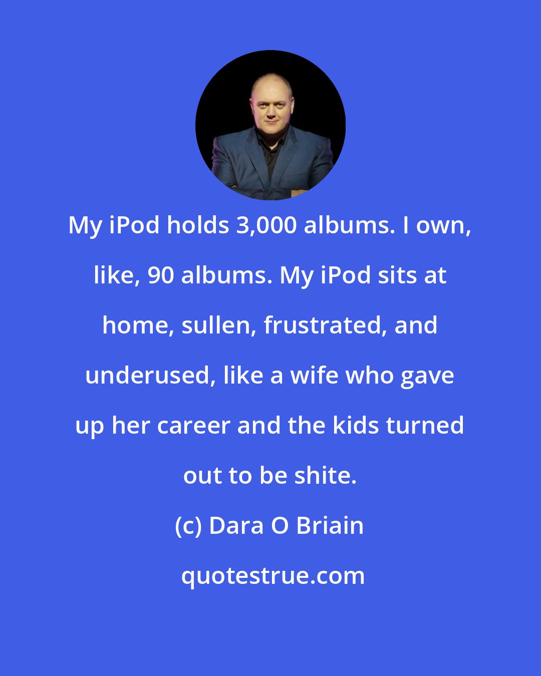 Dara O Briain: My iPod holds 3,000 albums. I own, like, 90 albums. My iPod sits at home, sullen, frustrated, and underused, like a wife who gave up her career and the kids turned out to be shite.