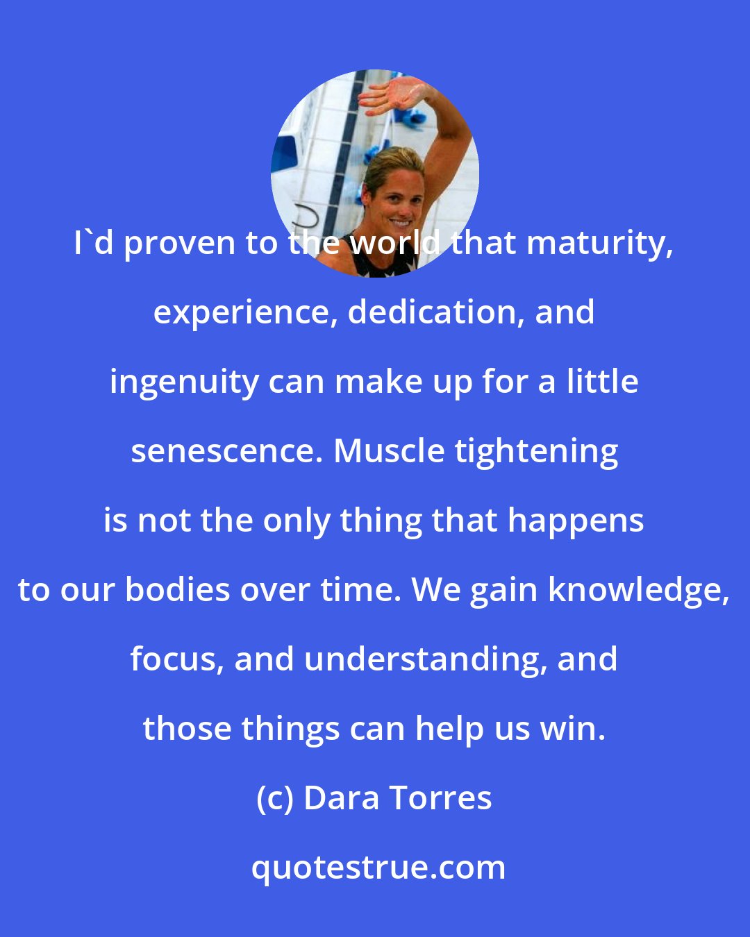 Dara Torres: I'd proven to the world that maturity, experience, dedication, and ingenuity can make up for a little senescence. Muscle tightening is not the only thing that happens to our bodies over time. We gain knowledge, focus, and understanding, and those things can help us win.