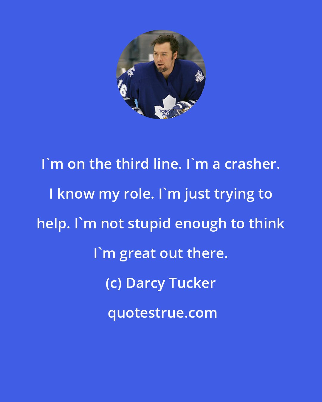 Darcy Tucker: I'm on the third line. I'm a crasher. I know my role. I'm just trying to help. I'm not stupid enough to think I'm great out there.
