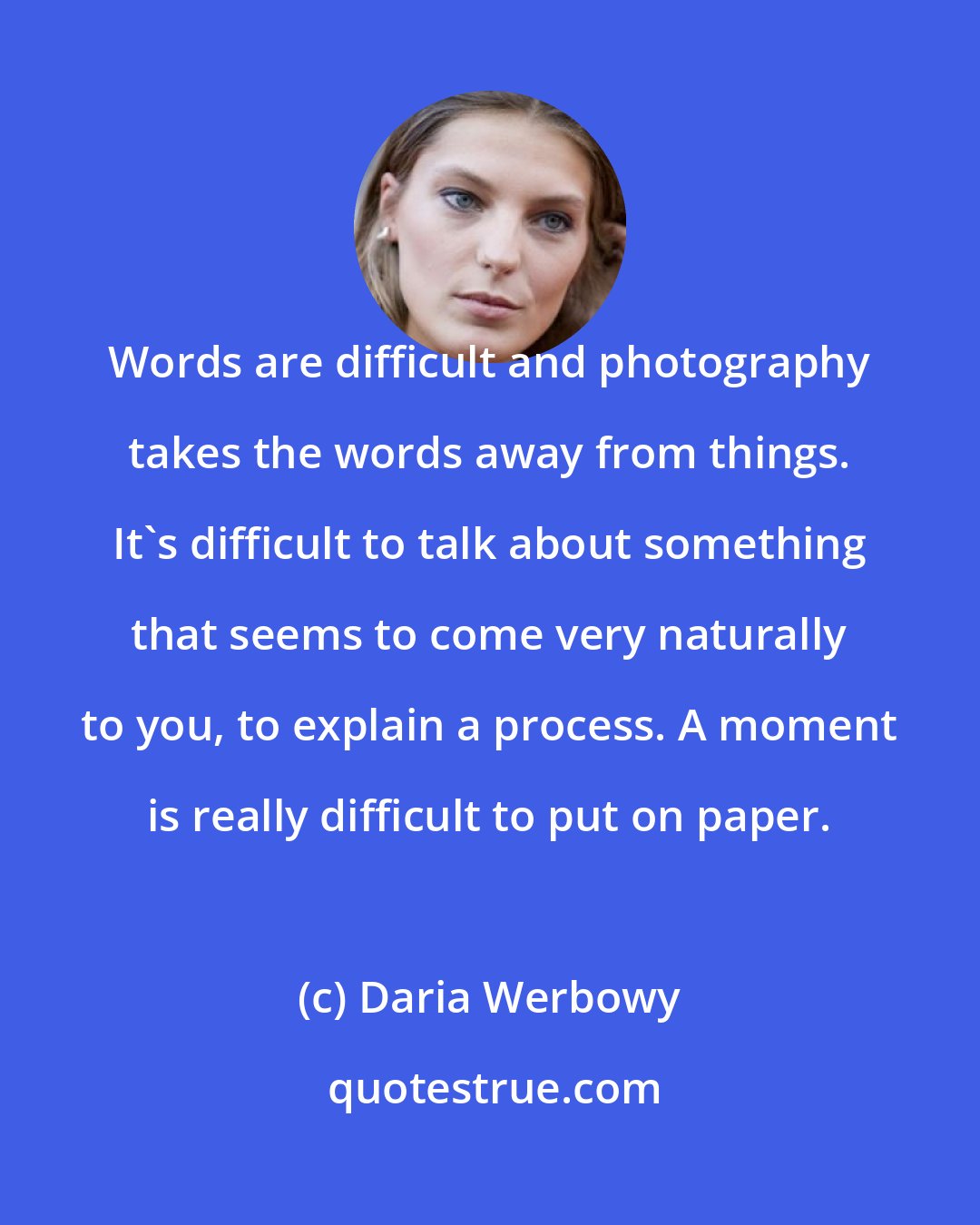 Daria Werbowy: Words are difficult and photography takes the words away from things. It's difficult to talk about something that seems to come very naturally to you, to explain a process. A moment is really difficult to put on paper.