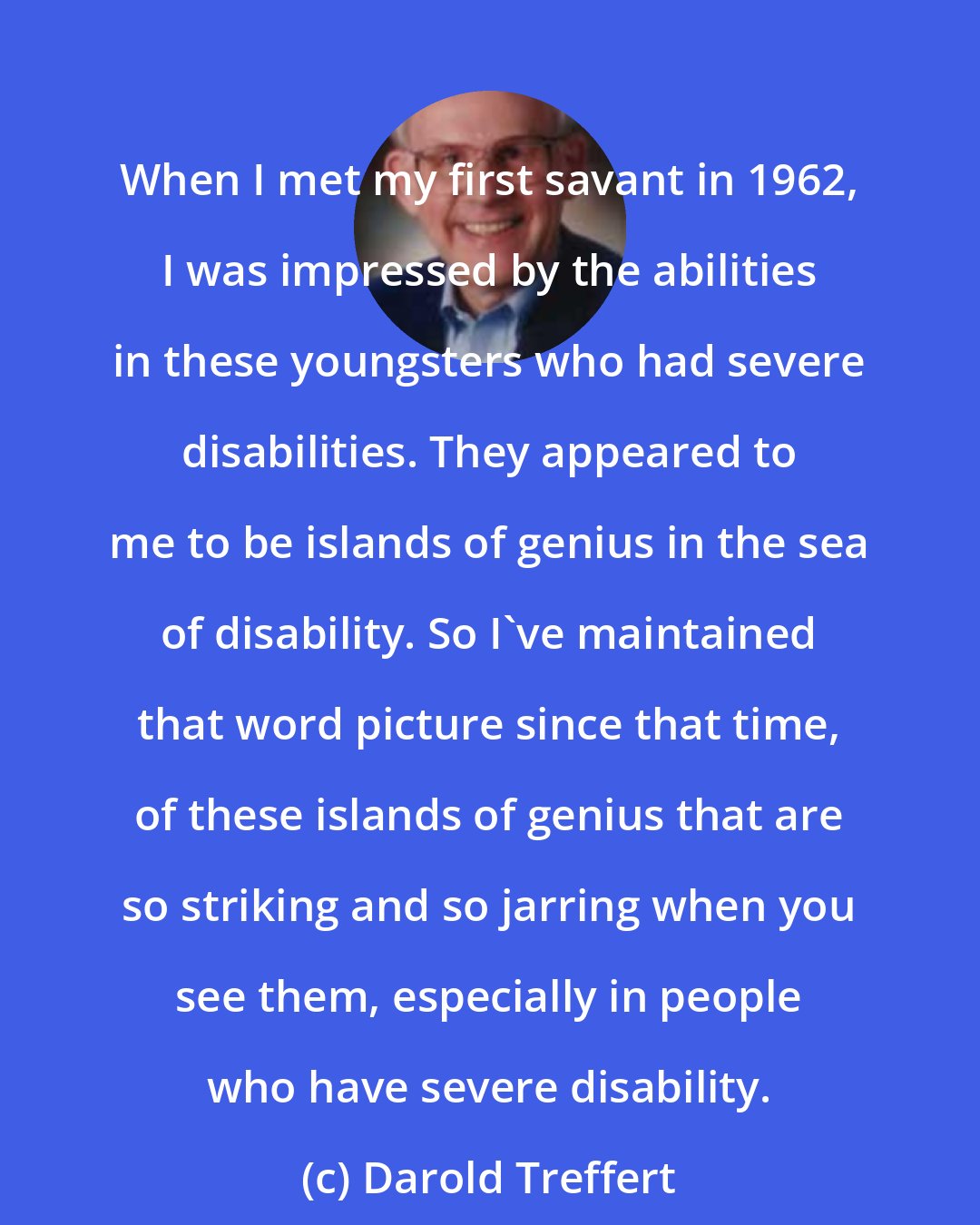 Darold Treffert: When I met my first savant in 1962, I was impressed by the abilities in these youngsters who had severe disabilities. They appeared to me to be islands of genius in the sea of disability. So I've maintained that word picture since that time, of these islands of genius that are so striking and so jarring when you see them, especially in people who have severe disability.