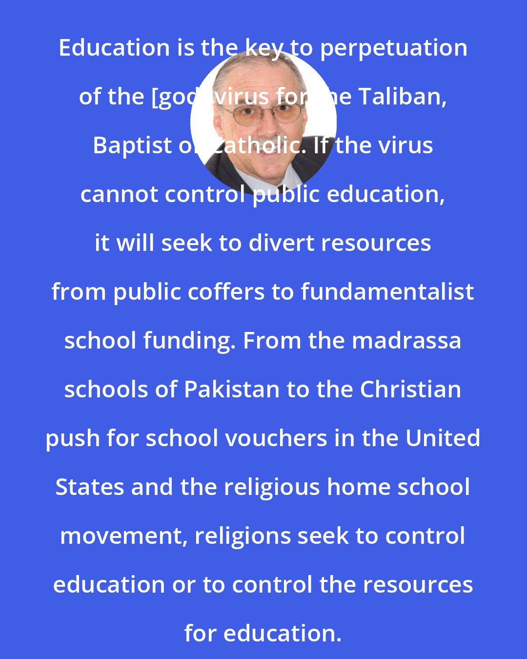 Darrel Ray: Education is the key to perpetuation of the [god] virus for the Taliban, Baptist or Catholic. If the virus cannot control public education, it will seek to divert resources from public coffers to fundamentalist school funding. From the madrassa schools of Pakistan to the Christian push for school vouchers in the United States and the religious home school movement, religions seek to control education or to control the resources for education.