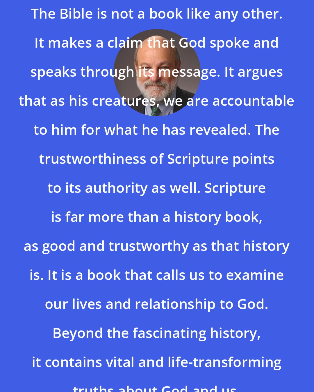 Darrell Bock: The Bible is not a book like any other. It makes a claim that God spoke and speaks through its message. It argues that as his creatures, we are accountable to him for what he has revealed. The trustworthiness of Scripture points to its authority as well. Scripture is far more than a history book, as good and trustworthy as that history is. It is a book that calls us to examine our lives and relationship to God. Beyond the fascinating history, it contains vital and life-transforming truths about God and us.