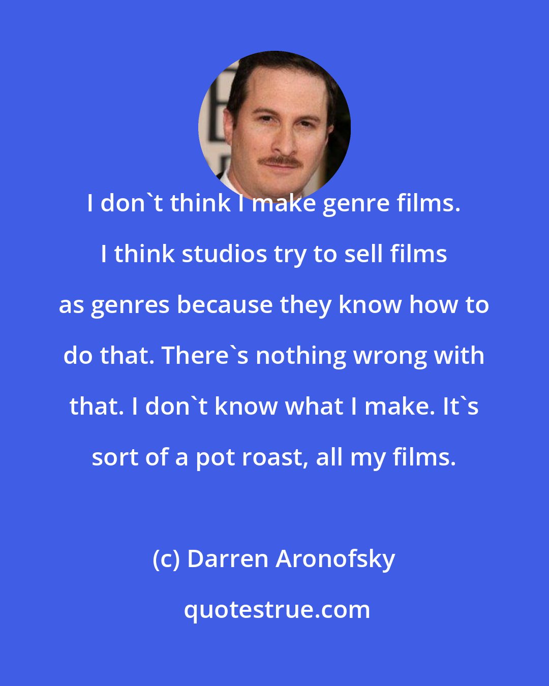 Darren Aronofsky: I don't think I make genre films. I think studios try to sell films as genres because they know how to do that. There's nothing wrong with that. I don't know what I make. It's sort of a pot roast, all my films.