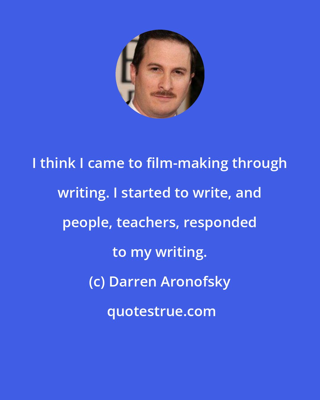 Darren Aronofsky: I think I came to film-making through writing. I started to write, and people, teachers, responded to my writing.