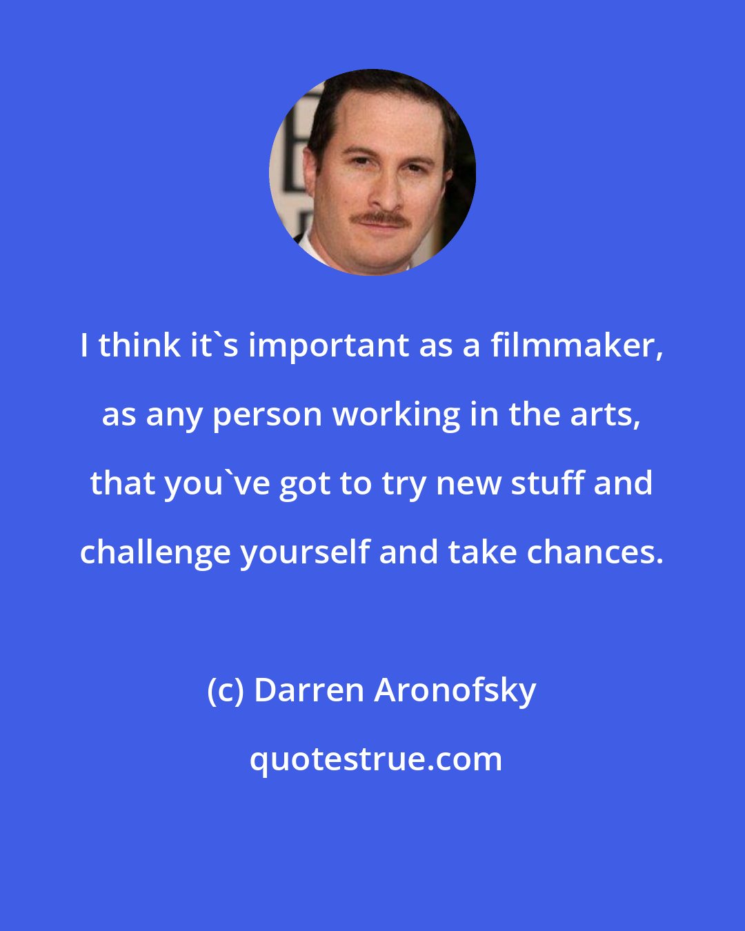 Darren Aronofsky: I think it's important as a filmmaker, as any person working in the arts, that you've got to try new stuff and challenge yourself and take chances.