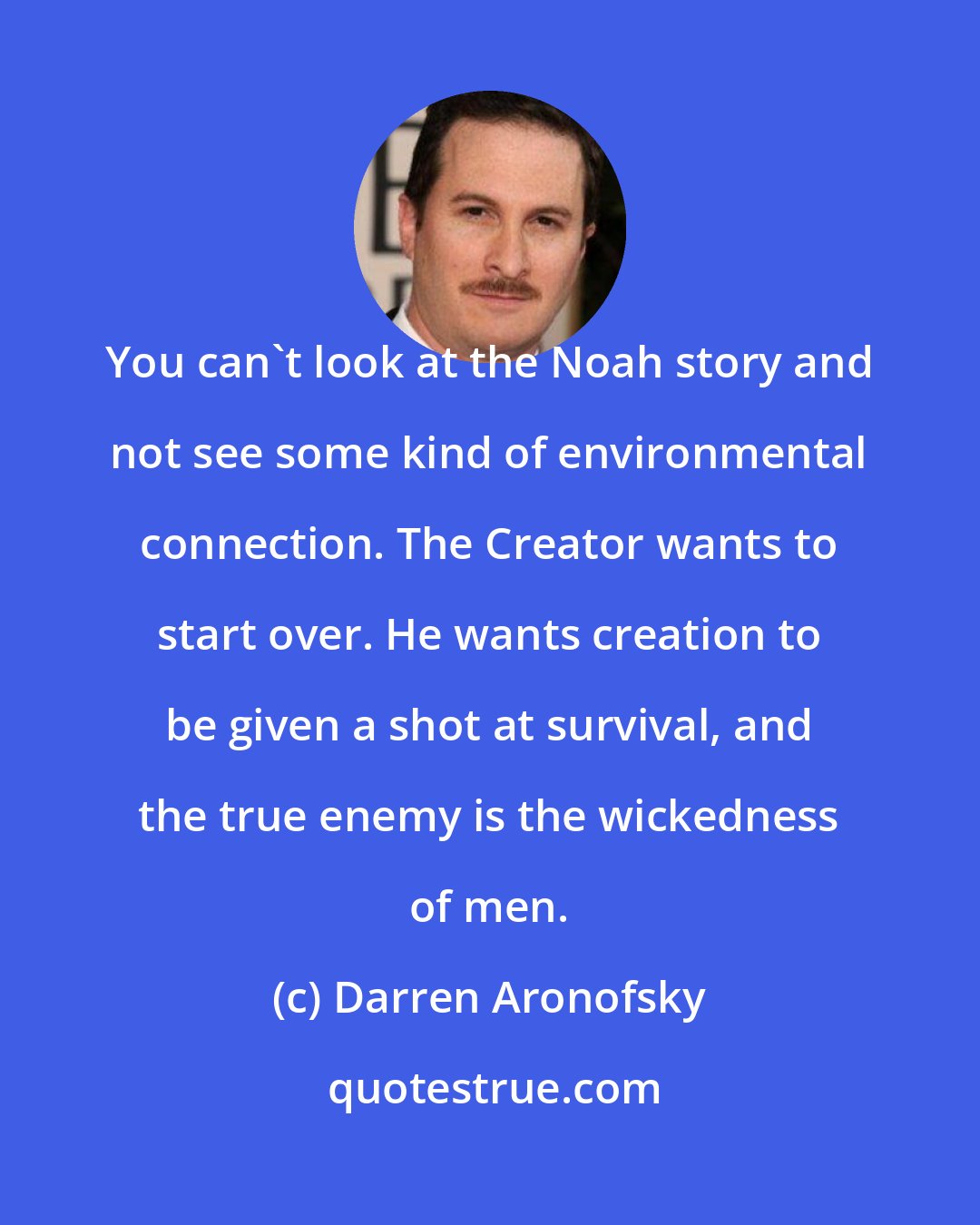 Darren Aronofsky: You can't look at the Noah story and not see some kind of environmental connection. The Creator wants to start over. He wants creation to be given a shot at survival, and the true enemy is the wickedness of men.