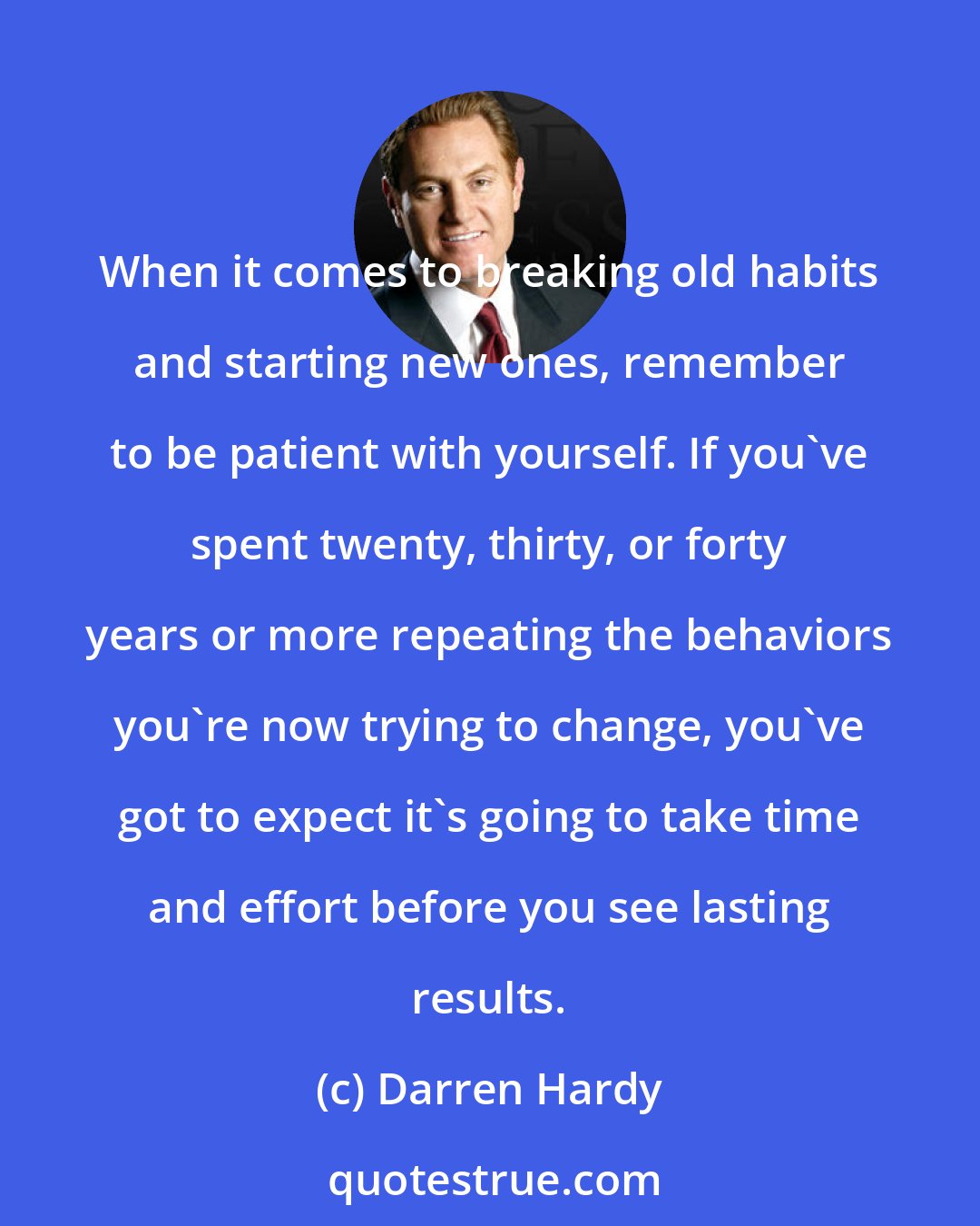 Darren Hardy: When it comes to breaking old habits and starting new ones, remember to be patient with yourself. If you've spent twenty, thirty, or forty years or more repeating the behaviors you're now trying to change, you've got to expect it's going to take time and effort before you see lasting results.