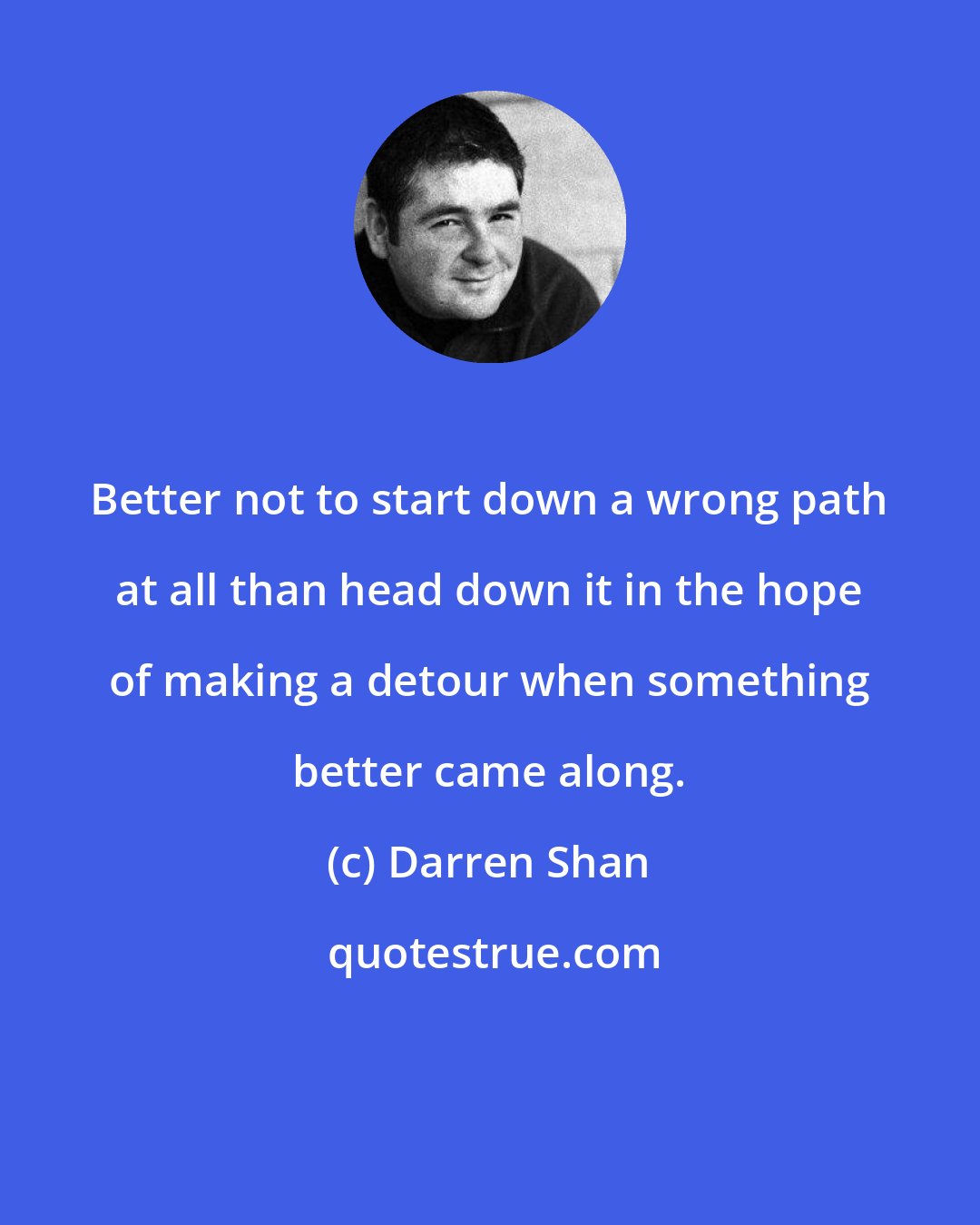 Darren Shan: Better not to start down a wrong path at all than head down it in the hope of making a detour when something better came along.