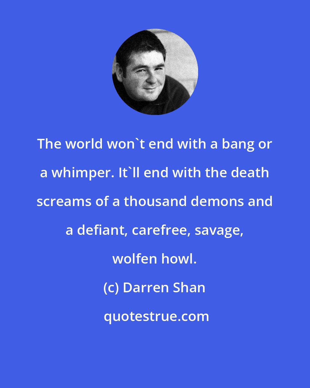 Darren Shan: The world won't end with a bang or a whimper. It'll end with the death screams of a thousand demons and a defiant, carefree, savage, wolfen howl.