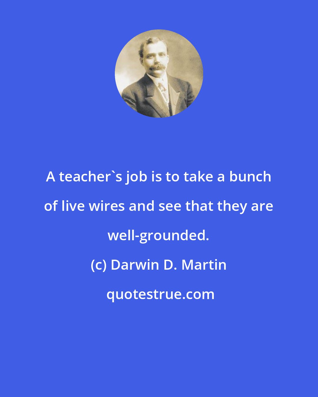 Darwin D. Martin: A teacher's job is to take a bunch of live wires and see that they are well-grounded.