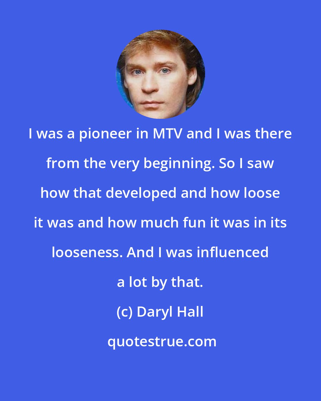 Daryl Hall: I was a pioneer in MTV and I was there from the very beginning. So I saw how that developed and how loose it was and how much fun it was in its looseness. And I was influenced a lot by that.