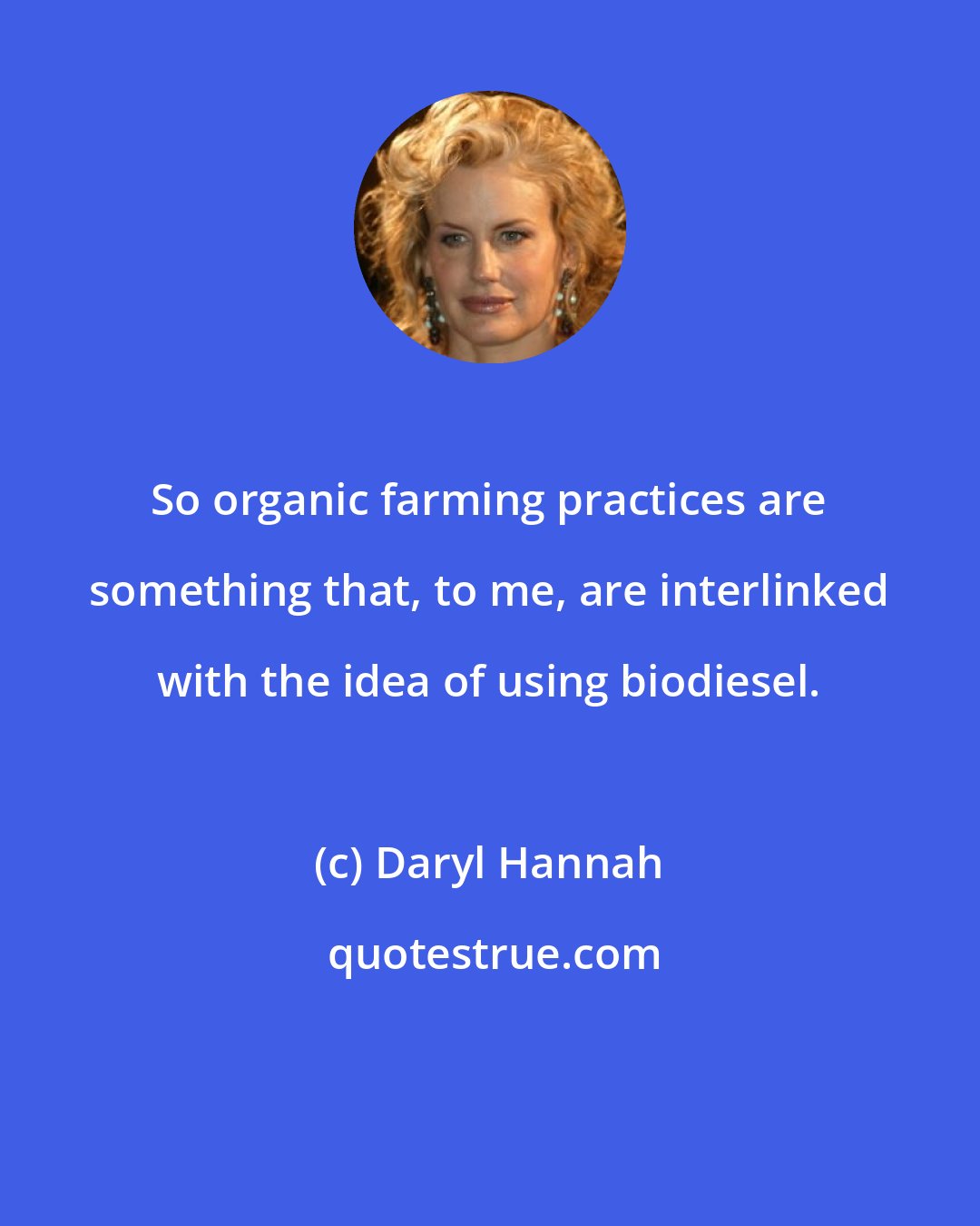 Daryl Hannah: So organic farming practices are something that, to me, are interlinked with the idea of using biodiesel.