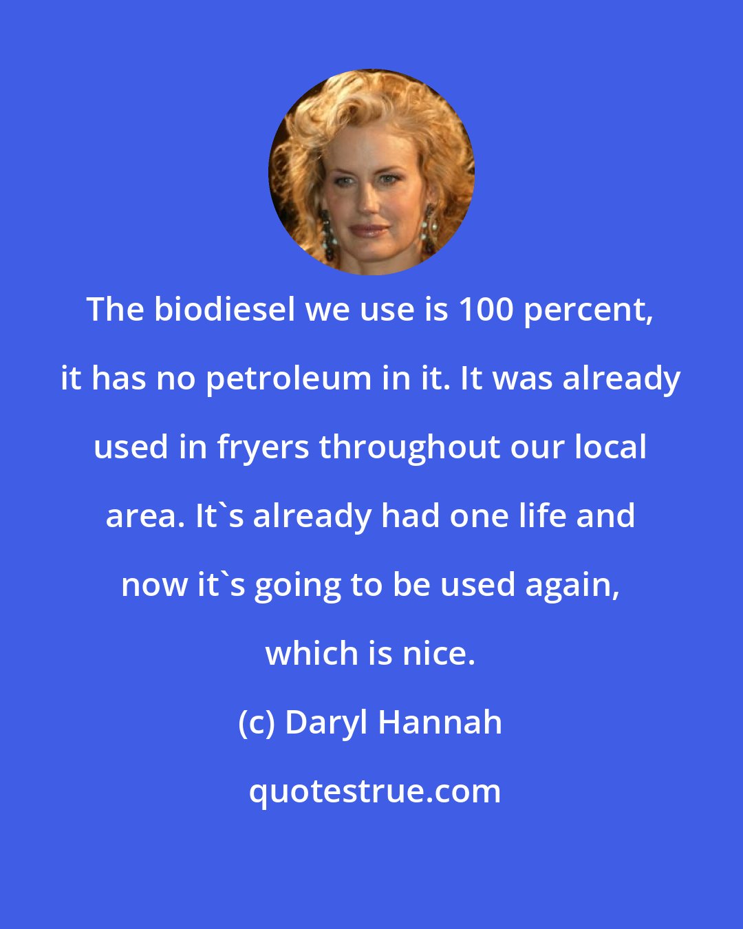 Daryl Hannah: The biodiesel we use is 100 percent, it has no petroleum in it. It was already used in fryers throughout our local area. It's already had one life and now it's going to be used again, which is nice.