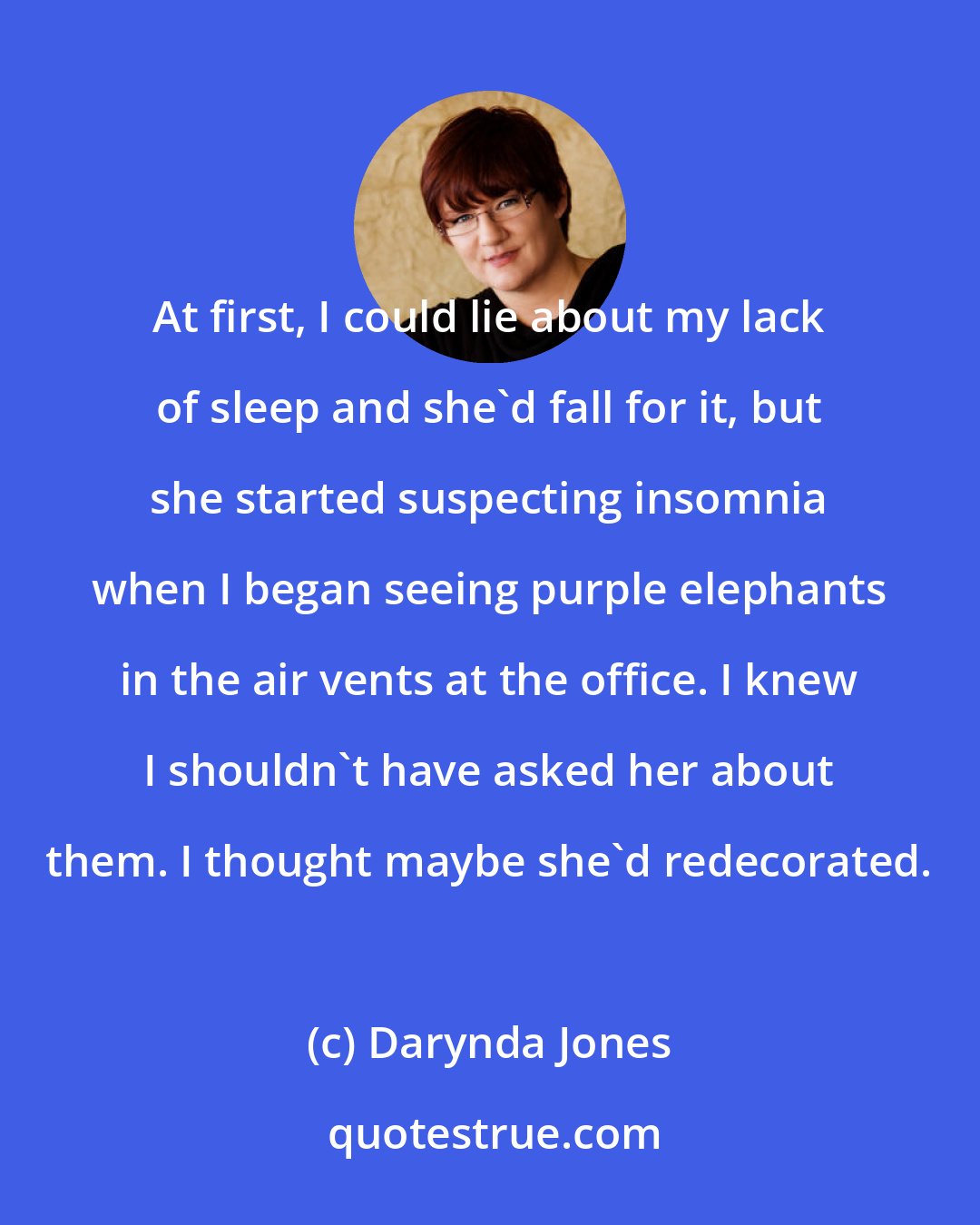 Darynda Jones: At first, I could lie about my lack of sleep and she'd fall for it, but she started suspecting insomnia when I began seeing purple elephants in the air vents at the office. I knew I shouldn't have asked her about them. I thought maybe she'd redecorated.