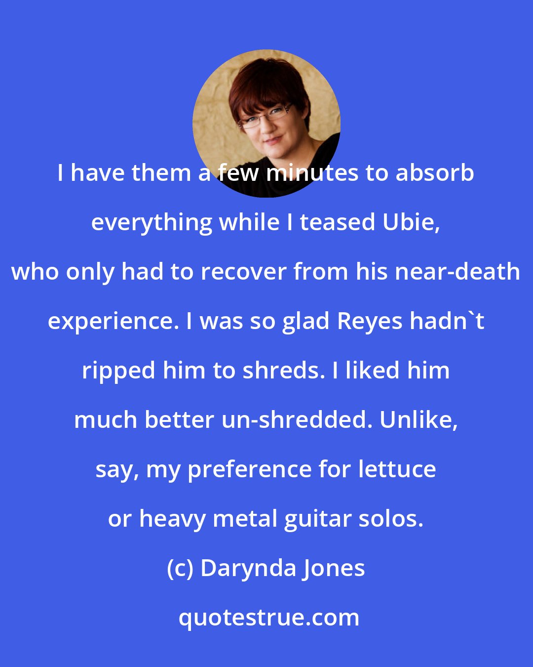 Darynda Jones: I have them a few minutes to absorb everything while I teased Ubie, who only had to recover from his near-death experience. I was so glad Reyes hadn't ripped him to shreds. I liked him much better un-shredded. Unlike, say, my preference for lettuce or heavy metal guitar solos.