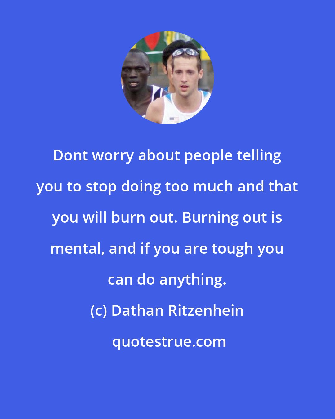 Dathan Ritzenhein: Dont worry about people telling you to stop doing too much and that you will burn out. Burning out is mental, and if you are tough you can do anything.