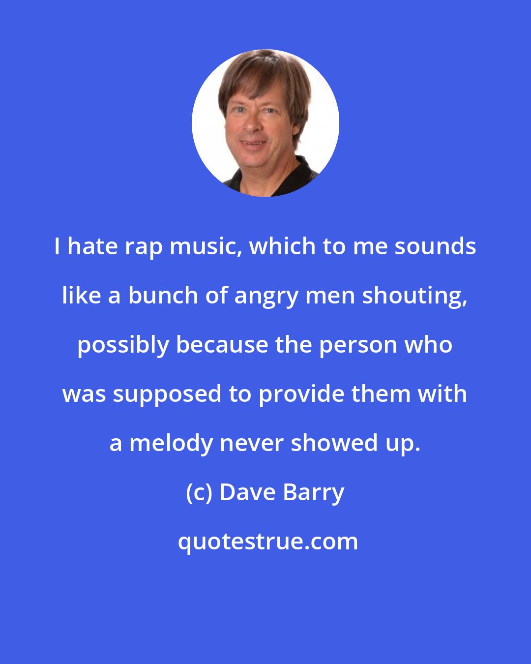 Dave Barry: I hate rap music, which to me sounds like a bunch of angry men shouting, possibly because the person who was supposed to provide them with a melody never showed up.