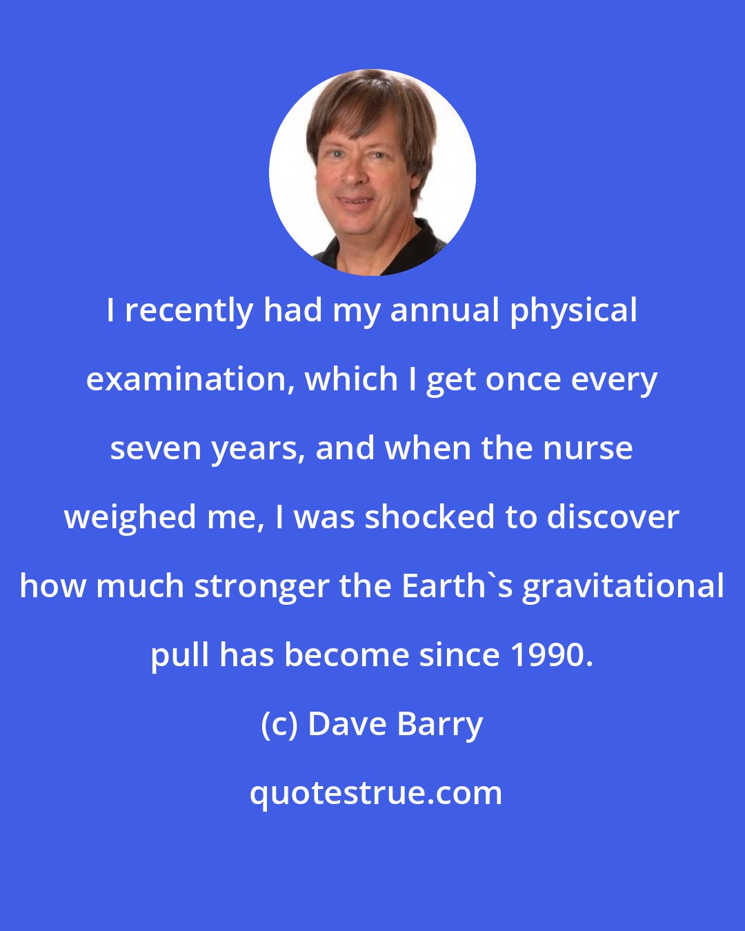 Dave Barry: I recently had my annual physical examination, which I get once every seven years, and when the nurse weighed me, I was shocked to discover how much stronger the Earth's gravitational pull has become since 1990.