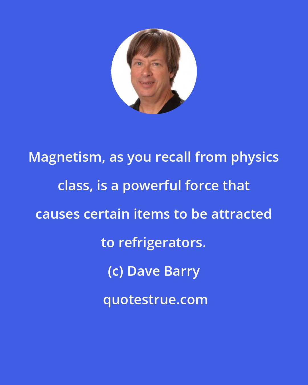 Dave Barry: Magnetism, as you recall from physics class, is a powerful force that causes certain items to be attracted to refrigerators.
