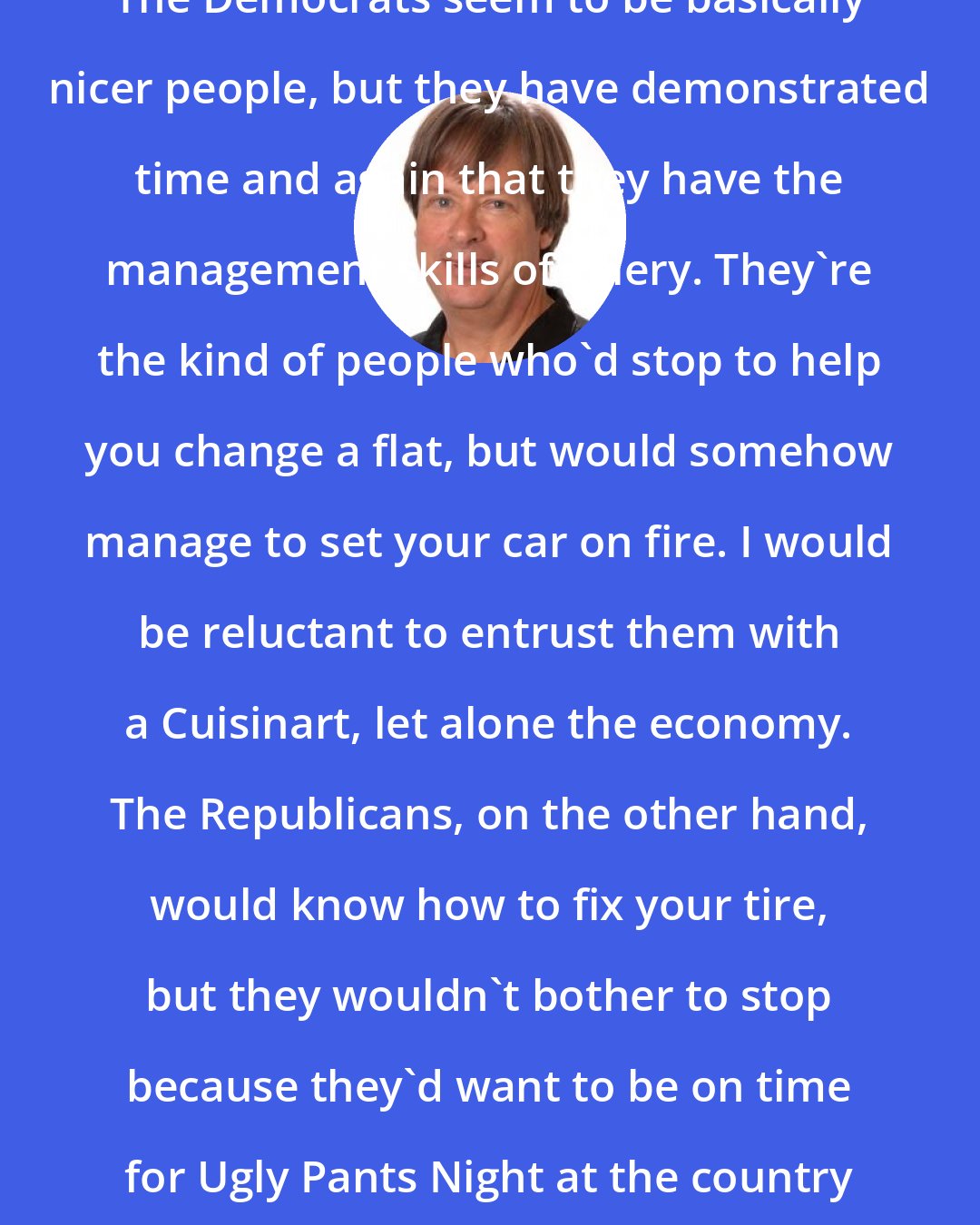Dave Barry: The Democrats seem to be basically nicer people, but they have demonstrated time and again that they have the management skills of celery. They're the kind of people who'd stop to help you change a flat, but would somehow manage to set your car on fire. I would be reluctant to entrust them with a Cuisinart, let alone the economy. The Republicans, on the other hand, would know how to fix your tire, but they wouldn't bother to stop because they'd want to be on time for Ugly Pants Night at the country club