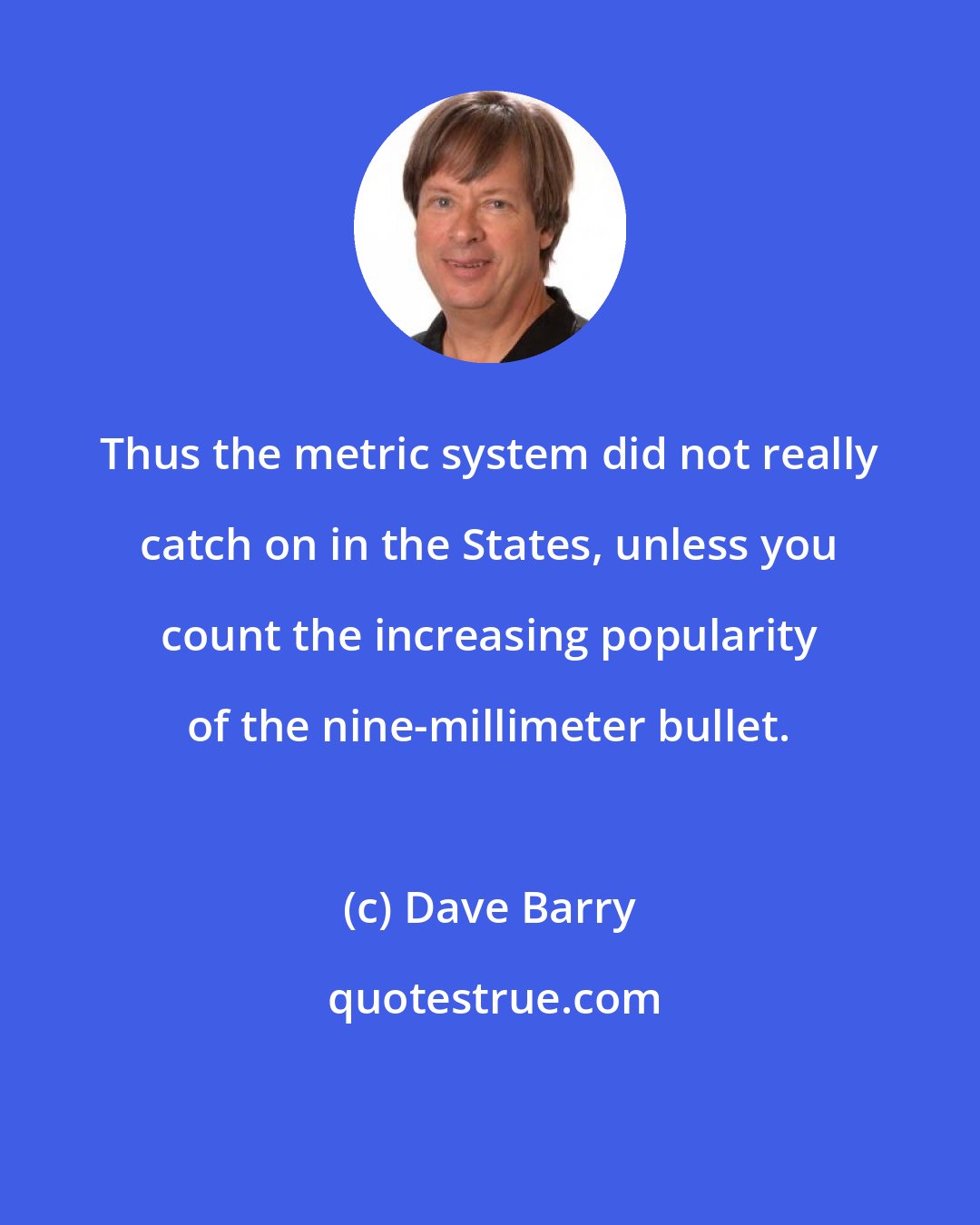Dave Barry: Thus the metric system did not really catch on in the States, unless you count the increasing popularity of the nine-millimeter bullet.