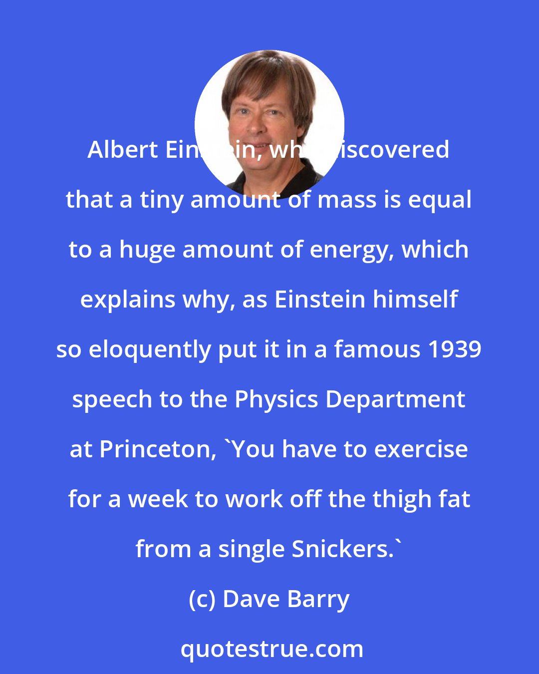 Dave Barry: Albert Einstein, who discovered that a tiny amount of mass is equal to a huge amount of energy, which explains why, as Einstein himself so eloquently put it in a famous 1939 speech to the Physics Department at Princeton, 'You have to exercise for a week to work off the thigh fat from a single Snickers.'