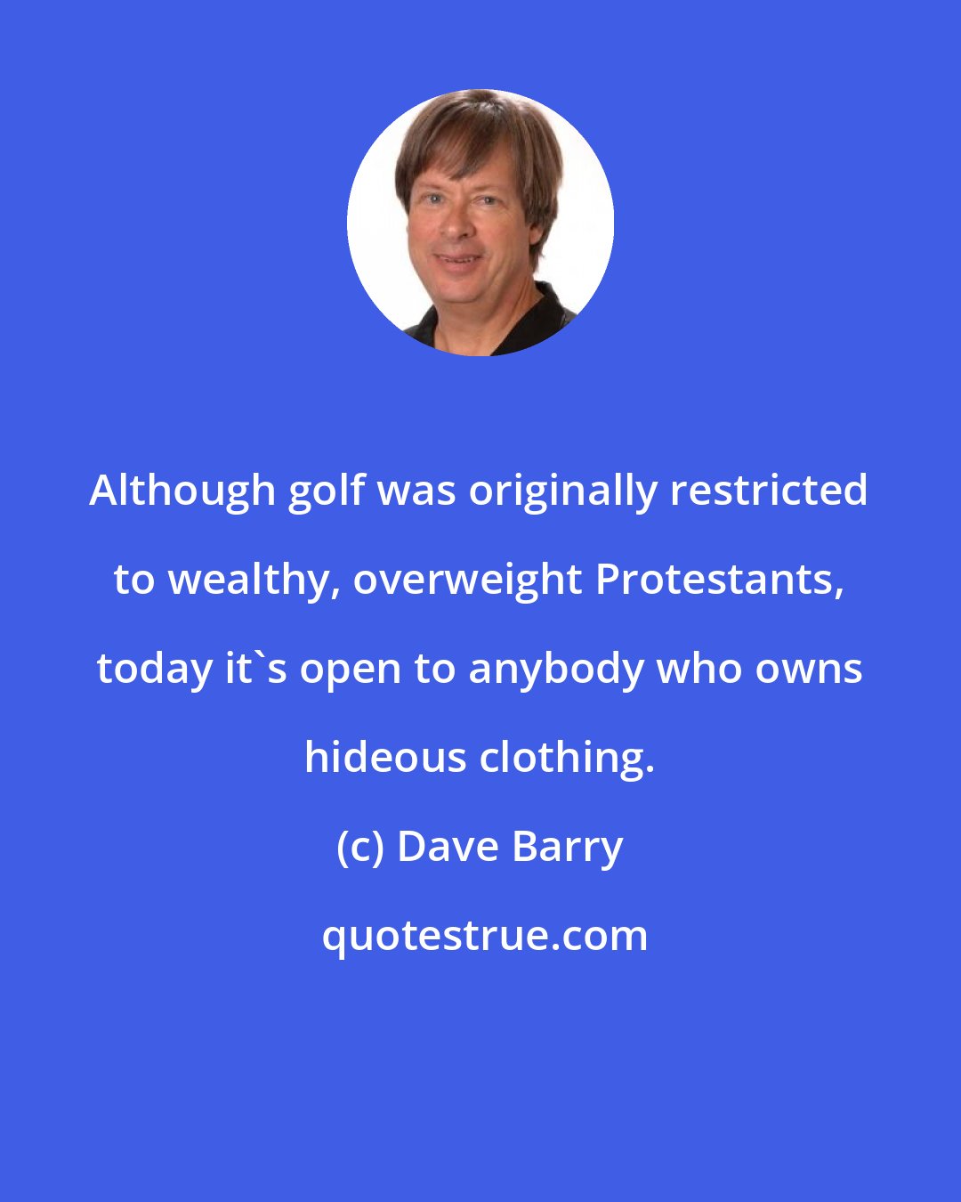 Dave Barry: Although golf was originally restricted to wealthy, overweight Protestants, today it's open to anybody who owns hideous clothing.