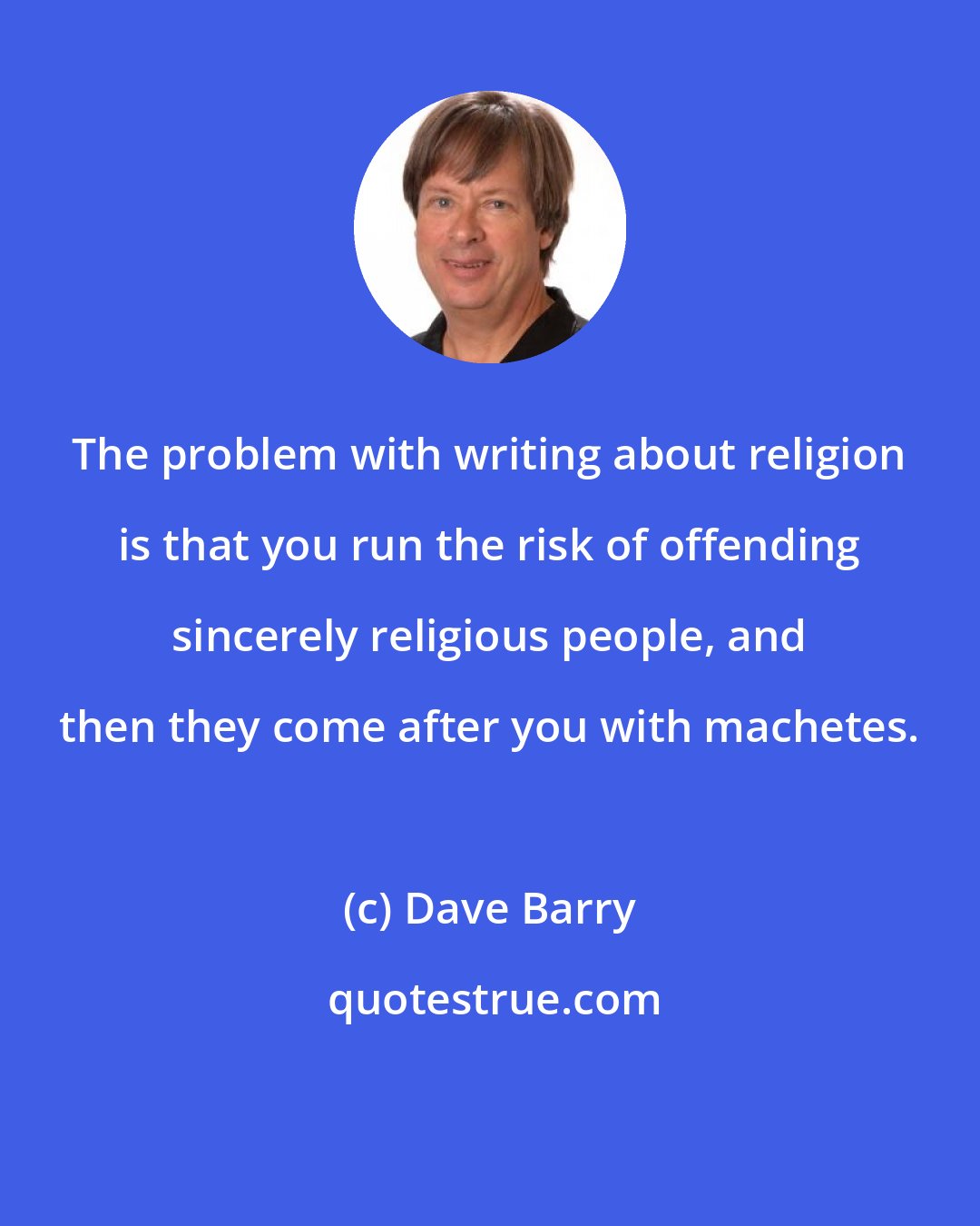 Dave Barry: The problem with writing about religion is that you run the risk of offending sincerely religious people, and then they come after you with machetes.