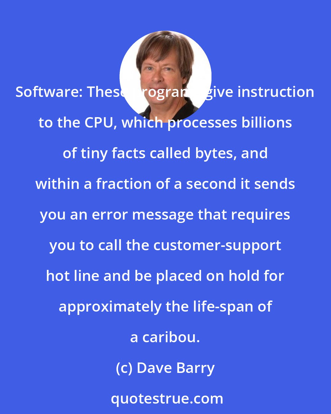Dave Barry: Software: These programs give instruction to the CPU, which processes billions of tiny facts called bytes, and within a fraction of a second it sends you an error message that requires you to call the customer-support hot line and be placed on hold for approximately the life-span of a caribou.
