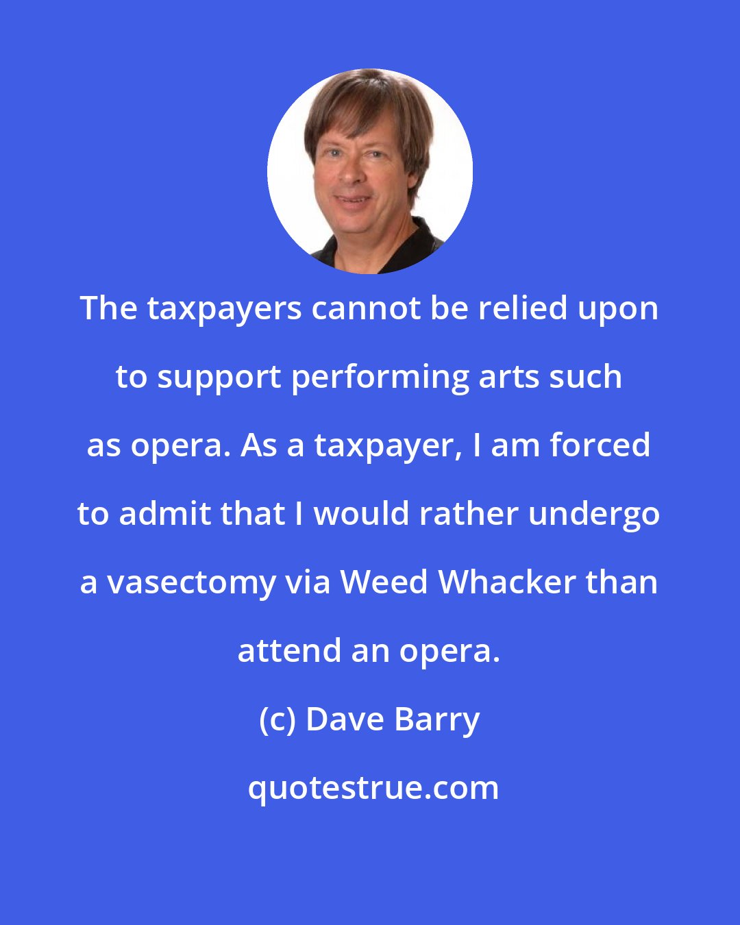 Dave Barry: The taxpayers cannot be relied upon to support performing arts such as opera. As a taxpayer, I am forced to admit that I would rather undergo a vasectomy via Weed Whacker than attend an opera.