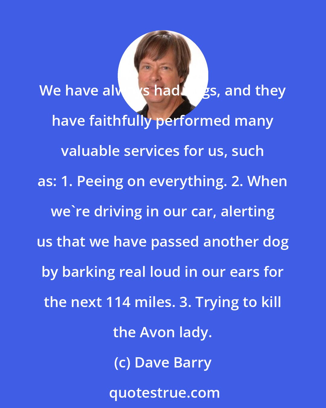 Dave Barry: We have always had dogs, and they have faithfully performed many valuable services for us, such as: 1. Peeing on everything. 2. When we're driving in our car, alerting us that we have passed another dog by barking real loud in our ears for the next 114 miles. 3. Trying to kill the Avon lady.