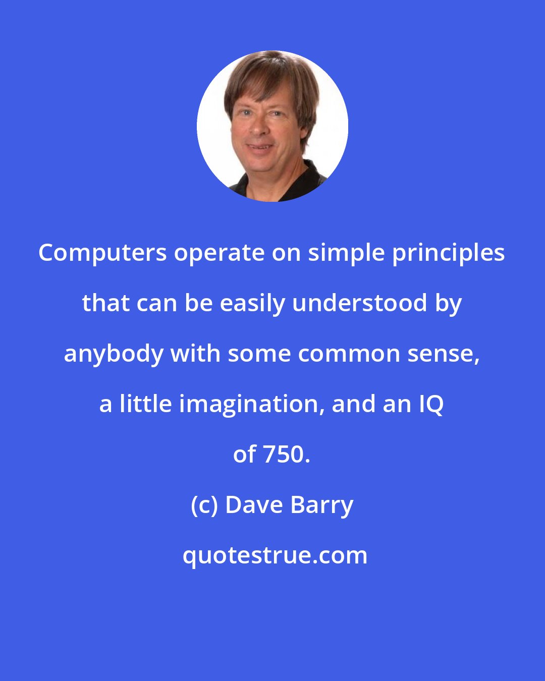 Dave Barry: Computers operate on simple principles that can be easily understood by anybody with some common sense, a little imagination, and an IQ of 750.