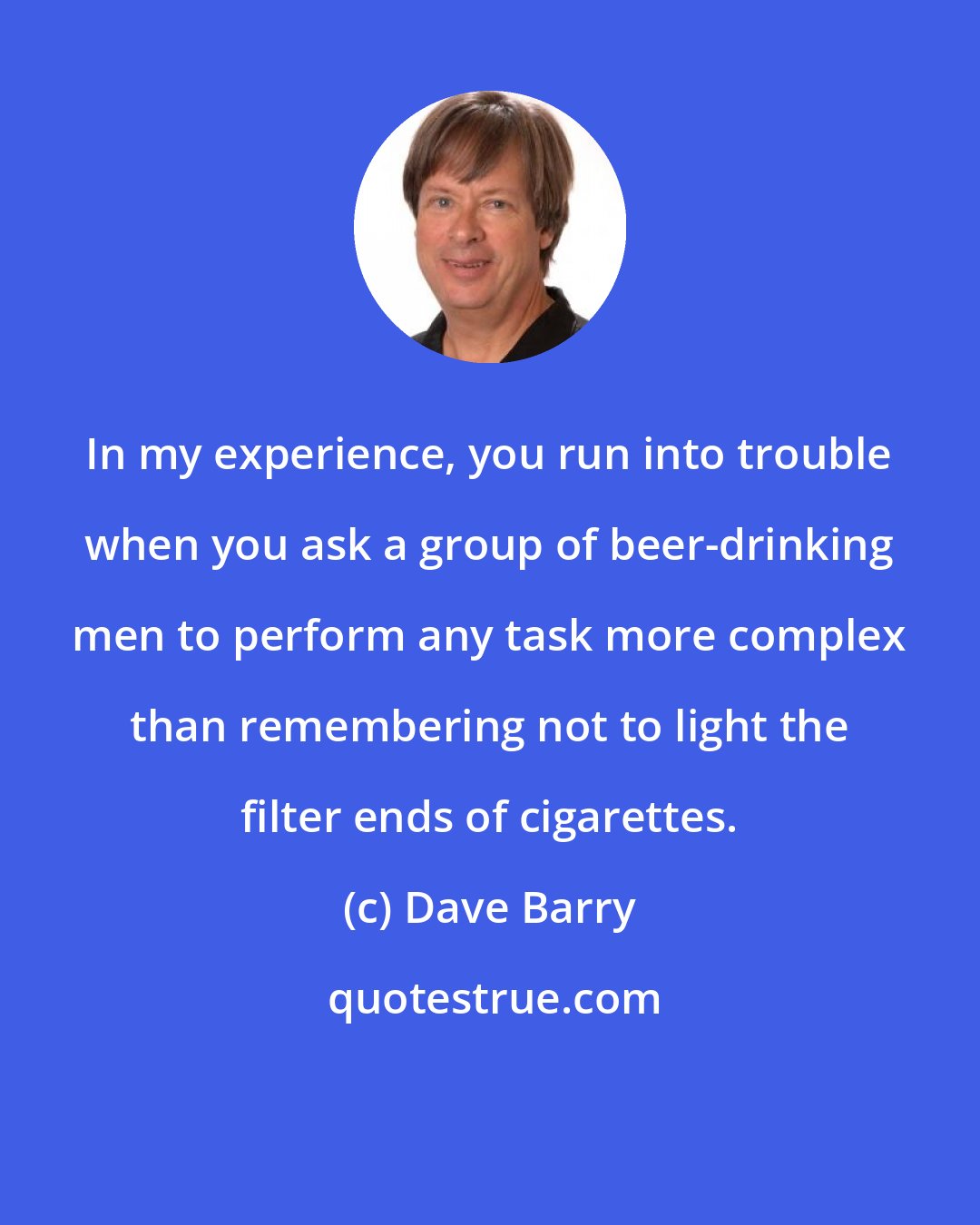 Dave Barry: In my experience, you run into trouble when you ask a group of beer-drinking men to perform any task more complex than remembering not to light the filter ends of cigarettes.