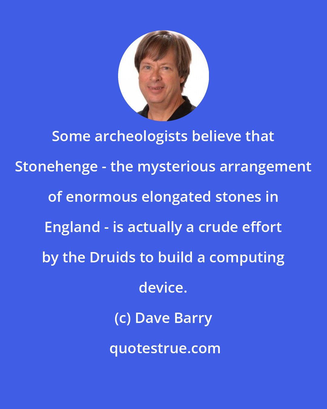 Dave Barry: Some archeologists believe that Stonehenge - the mysterious arrangement of enormous elongated stones in England - is actually a crude effort by the Druids to build a computing device.