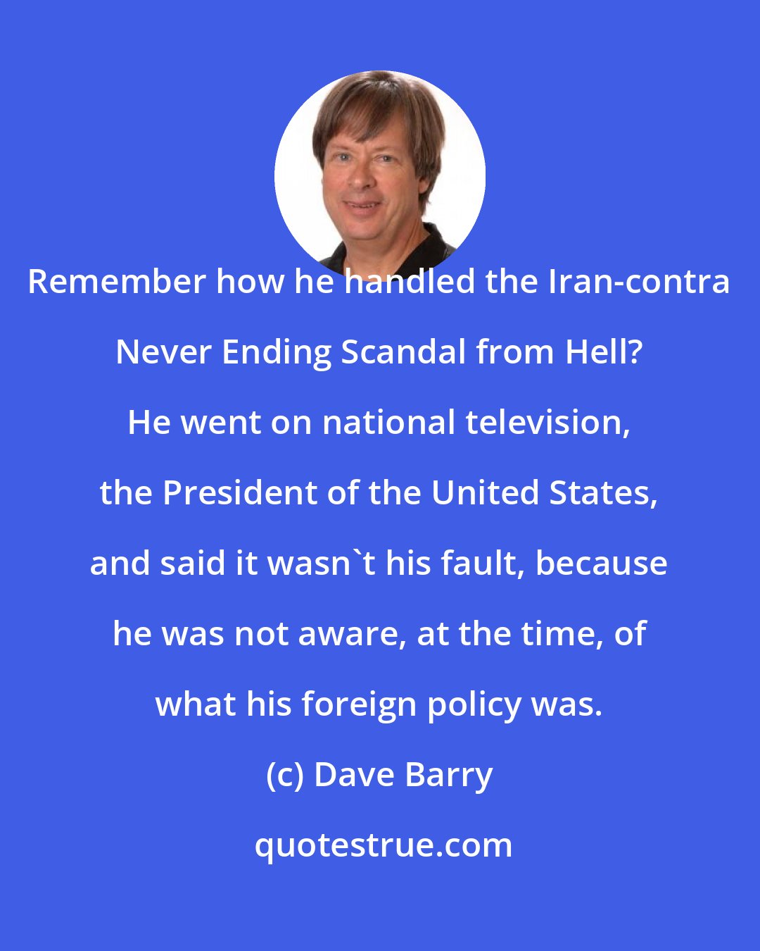 Dave Barry: Remember how he handled the Iran-contra Never Ending Scandal from Hell? He went on national television, the President of the United States, and said it wasn't his fault, because he was not aware, at the time, of what his foreign policy was.